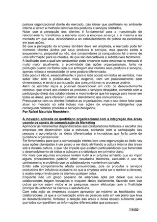 postura organizacional diante do mercado, das ideias que proliferam no ambiente
interno e levam à melhoria contínua dos produtos e serviços ofertados.
Notar que a percepção dos clientes é fundamental para a manutenção do
relacionamento transforma a maneira como a empresa enxerga a si mesma e ao
mercado em que atua, direcionando-a ao estabelecimento da prática da excelência
em suas ações.
Só que a percepção da empresa também deve ser ampliada, o mercado pode ter
inúmeros clientes ávidos por seus produtos e serviços, mas quando existe o
esquecimento, proposital ou não, dos consumidores já conquistados há o envio de
uma informação para os clientes, de que são descartáveis e substituíveis facilmente.
A facilidade com a qual um consumidor pode encontrar outra empresa no mercado é
muito maior atualmente, a proximidade das ações organizacionais, tanto na
produção quanto na forma com que entregam aos clientes seus produtos e serviços,
apenas reforça a necessidade de uma postura diferenciada.
Esta postura não é, essencialmente, ir para o lado oposto em todos os sentidos, mas
saber lidar com o público-alvo mais exigente, com um posicionamento bem
dimensionado e tendo a participação dos consumidores no processo criativo.
Além de estreitar laços é possível desencadear um ciclo de desenvolvimento
contínuo, que levará aos clientes os produtos e serviços desejados, contando com a
participação direta dos colaboradores e mostrando-os que há espaço para inovar em
todas as áreas, para oferecer o melhor atendimento aos consumidores.
Preocupar-se com os clientes fortalece as organizações, mas o uso deste fator para
atuar no mercado só está incluso nas ações de empresas inteligentes que
conseguem oferecer produtos e serviços desejados.
Por Rafael Mauricio Menshhein

A inovação aplicada no quotidiano organizacional com a integração das áreas
usando os canais de comunicação de Marketing
Aprimorar as ferramentas disponibilizadas aos colaboradores fortalece a escolha das
empresas em desenvolver toda a estrutura, contando com a participação das
pessoas e aproveitando as ideias diferenciadas e inovadoras que farão parte do
quotidiano organizacional.
Ter ferramentas para que a comunicação interna leve uma organização ao êxito nas
suas ações planejadas é um passo a ser dado alinhando a cultura interna das áreas
sob a mesma cultura, o que não impede que existam particularidades que fomentam
o desenvolvimento de ideias e colocam a criatividade em primeiro plano.
Por mais que algumas empresas tentem iludir a si próprias achando que ao impor
alguns procedimentos poderão obter resultados melhores, excluindo o uso do
conhecimento e proibindo que os colaboradores mantenham contato.
Então este comportamento afasta consumidores, pois os produtos e serviços
produzidos têm influência exclusiva do que a empresa acha ser o melhor a oferecer,
e acaba empurrando para os clientes qualquer coisa.
Enquanto isso um grupo pequeno de empresas opta por deixar que seus
colaboradores tragam inovações e troquem ideias diariamente, fazendo com que
outros pontos sejam vistos e as pesquisas sejam efetuadas com a finalidade
principal de entender os clientes e satisfazê-los.
Com esta ação as empresas buscam aproveitar ao máximo as habilidades dos
colaboradores, já que a comunicação entre as pessoas está em um plano que leva
ao desenvolvimento, fortalece a relação das áreas e deixa espaço suficiente para
que todos compartilhem as informações diferenciadas que possuem.

                                                                            1102
 