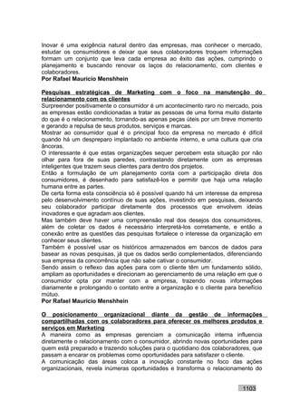 Inovar é uma exigência natural dentro das empresas, mas conhecer o mercado,
estudar os consumidores e deixar que seus colaboradores troquem informações
formam um conjunto que leva cada empresa ao êxito das ações, cumprindo o
planejamento e buscando renovar os laços do relacionamento, com clientes e
colaboradores.
Por Rafael Mauricio Menshhein

Pesquisas estratégicas de Marketing com o foco na manutenção do
relacionamento com os clientes
Surpreender positivamente o consumidor é um acontecimento raro no mercado, pois
as empresas estão condicionadas a tratar as pessoas de uma forma muito distante
do que é o relacionamento, tornando-as apenas peças úteis por um breve momento
e gerando a repulsa de seus produtos, serviços e marcas.
Mostrar ao consumidor qual é o principal foco da empresa no mercado é difícil
quando há um despreparo implantado no ambiente interno, e uma cultura que cria
âncoras.
O interessante é que estas organizações sequer percebem esta situação por não
olhar para fora de suas paredes, contrastando diretamente com as empresas
inteligentes que trazem seus clientes para dentro dos projetos.
Então a formulação de um planejamento conta com a participação direta dos
consumidores, é desenhado para satisfazê-los e permitir que haja uma relação
humana entre as partes.
De certa forma esta consciência só é possível quando há um interesse da empresa
pelo desenvolvimento contínuo de suas ações, investindo em pesquisas, deixando
seu colaborador participar diretamente dos processos que envolvem ideias
inovadores e que agradam aos clientes.
Mas também deve haver uma compreensão real dos desejos dos consumidores,
além de coletar os dados é necessário interpretá-los corretamente, e então a
conexão entre as questões das pesquisas fortalece o interesse da organização em
conhecer seus clientes.
Também é possível usar os históricos armazenados em bancos de dados para
basear as novas pesquisas, já que os dados serão complementados, diferenciando
sua empresa da concorrência que não sabe cativar o consumidor.
Sendo assim o reflexo das ações para com o cliente têm um fundamento sólido,
ampliam as oportunidades e direcionam ao gerenciamento de uma relação em que o
consumidor opta por manter com a empresa, trazendo novas informações
diariamente e prolongando o contato entre a organização e o cliente para benefício
mútuo.
Por Rafael Mauricio Menshhein

O posicionamento organizacional diante da gestão de informações
compartilhadas com os colaboradores para oferecer os melhores produtos e
serviços em Marketing
A maneira como as empresas gerenciam a comunicação interna influencia
diretamente o relacionamento com o consumidor, abrindo novas oportunidades para
quem está preparado e trazendo soluções para o quotidiano dos colaboradores, que
passam a encarar os problemas como oportunidades para satisfazer o cliente.
A comunicação das áreas coloca a inovação constante no foco das ações
organizacionais, revela inúmeras oportunidades e transforma o relacionamento do


                                                                          1103
 