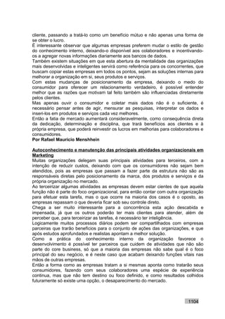 cliente, passando a tratá-lo como um benefício mútuo e não apenas uma forma de
se obter o lucro.
É interessante observar que algumas empresas preferem mudar o estilo de gestão
do conhecimento interno, deixando-o disponível aos colaboradores e incentivando-
os a agregar novas informações diariamente aos bancos de dados.
Também existem situações em que esta abertura da mentalidade das organizações
mais desenvolvidas e inteligentes servirá como referência para os concorrentes, que
buscam copiar estas empresas em todos os pontos, sejam as soluções internas para
melhorar a organização em si, seus produtos e serviços.
Com estas mudanças de posicionamento da empresa, deixando o medo do
consumidor para oferecer um relacionamento verdadeiro, é possível entender
melhor que as razões que motivam tal feito também são influenciadas diretamente
pelos clientes.
Mas apenas ouvir o consumidor e coletar mais dados não é o suficiente, é
necessário pensar antes de agir, mensurar as pesquisas, interpretar os dados e
inseri-los em produtos e serviços cada vez melhores.
Então a fatia de mercado aumentará consideravelmente, como consequência direta
da dedicação, determinação e disciplina, que trará benefícios aos clientes e à
própria empresa, que poderá reinvestir os lucros em melhorias para colaboradores e
consumidores.
Por Rafael Mauricio Menshhein

Autoconhecimento e manutenção das principais atividades organizacionais em
Marketing
Muitas organizações delegam suas principais atividades para terceiros, com a
intenção de reduzir custos, deixando com que os consumidores não sejam bem
atendidos, pois as empresas que passam a fazer parte da estrutura não são as
responsáveis diretas pelo posicionamento da marca, dos produtos e serviços e da
própria organização no mercado.
Ao terceirizar algumas atividades as empresas devem estar cientes de que aquela
função não é parte do foco organizacional, para então contar com outra organização
para efetuar esta tarefa, mas o que ocorre na maioria dos casos é o oposto, as
empresas repassam o que deveria ficar sob seu controle direto.
Chega a ser muito interessante para a concorrência esta ação descabida e
impensada, já que os outros poderão ter mais clientes para atender, além de
perceber que, para terceirizar as tarefas, é necessário ter inteligência.
Logicamente muitos processos diários podem ser compartilhados com empresas
parceiras que trarão benefícios para o conjunto de ações das organizações, e que
após estudos aprofundados e realistas apontam a melhor solução.
Como a prática do conhecimento interno da organização favorece o
desenvolvimento é possível ter parceiros que cuidem de atividades que não são
parte do core business, só que a maioria das empresas não sabe qual é o foco
principal do seu negócio, e é neste caso que acabam deixando funções vitais nas
mãos de outras empresas.
Então a forma como as empresas tratam a si mesmas aponta como tratarão seus
consumidores, fazendo com seus colaboradores uma espécie de experiência
continua, mas que não tem destino ou foco definido, e como resultados colhidos
futuramente só existe uma opção, o desaparecimento do mercado.



                                                                           1104
 