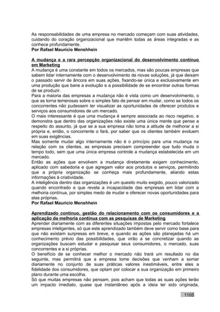 As responsabilidades de uma empresa no mercado começam com suas atividades,
cuidando do coração organizacional que mantêm todas as áreas integradas e as
conhece profundamente.
Por Rafael Mauricio Menshhein

A mudança e a rara percepção organizacional do desenvolvimento contínuo
em Marketing
A mudança é uma constante em todos os mercados, mas são poucas empresas que
sabem lidar internamente com o desenvolvimento de novas soluções, já que deixam
o passado servir de âncora em suas ações, fixando-se única e exclusivamente em
uma produção que bane a evolução e a possibilidade de se encontrar outras formas
de se produzir.
Para a maioria das empresas a mudança não é vista como um desenvolvimento, o
que as torna temerosas sobre o simples fato de pensar em mudar, como se todos os
concorrentes não pudessem ter visualizar as oportunidades de oferecer produtos e
serviços aos consumidores de um mercado.
O mais interessante é que uma mudança é sempre associada ao risco negativo, e
demonstra que dentro das organizações não existe uma única mente que pense a
respeito do assunto, já que se a sua empresa não toma a atitude de melhorar a si
própria e, então, o concorrente o fará, por saber que os clientes também evoluem
em suas exigências.
Mas somente mudar algo internamente não é o princípio para uma mudança na
relação com os clientes, as empresas precisam compreender que tudo muda o
tempo todo, sem que uma única empresa controle a mudança estabelecida em um
mercado.
Então as ações que envolvem a mudança diretamente exigem conhecimento,
aplicado com sabedoria e que agregam valor aos produtos e serviços, permitindo
que a própria organização se conheça mais profundamente, aliando estas
informações à criatividade.
A inteligência dentro das organizações é um quesito muito exigido, pouco valorizado
quando encontrado e que revela a incapacidade das empresas em lidar com a
melhoria contínua, por simples medo de mudar e oferecer novas oportunidades para
elas próprias.
Por Rafael Mauricio Menshhein

Aprendizado contínuo, gestão do relacionamento com os consumidores e a
aplicação da melhoria contínua com as pesquisas de Marketing
Aprender diariamente com as diferentes situações impostas pelo mercado fortalece
empresas inteligentes, só que este aprendizado também deve servir como base para
que não existam surpresas em breve, e quando as ações são planejadas há um
conhecimento prévio das possibilidades, que virão a se concretizar quando as
organizações buscam estudar e pesquisar seus consumidores, o mercado, suas
concorrentes e a si próprias.
O benefício de se conhecer melhor o mercado não trará um resultado no dia
seguinte, mas permitirá que a empresa tome decisões que venham a somar
diariamente no conjunto de suas práticas valores inestimáveis, entre eles a
fidelidade dos consumidores, que optam por colocar a sua organização em primeiro
plano durante uma escolha.
Só que muitas empresas não pensam, pois acham que todas as suas ações terão
um impacto imediato, quase que instantâneo após a ideia ter sido originada,

                                                                           1105
 
