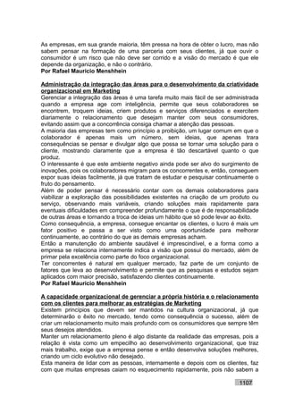 As empresas, em sua grande maioria, têm pressa na hora de obter o lucro, mas não
sabem pensar na formação de uma parceria com seus clientes, já que ouvir o
consumidor é um risco que não deve ser corrido e a visão do mercado é que ele
depende da organização, e não o contrário.
Por Rafael Mauricio Menshhein

Administração da integração das áreas para o desenvolvimento da criatividade
organizacional em Marketing
Gerenciar a integração das áreas é uma tarefa muito mais fácil de ser administrada
quando a empresa age com inteligência, permite que seus colaboradores se
encontrem, troquem ideias, criem produtos e serviços diferenciados e exercitem
diariamente o relacionamento que desejam manter com seus consumidores,
evitando assim que a concorrência consiga chamar a atenção das pessoas.
A maioria das empresas tem como princípio a proibição, um lugar comum em que o
colaborador é apenas mais um número, sem ideias, que apenas trara
consequências se pensar e divulgar algo que possa se tornar uma solução para o
cliente, mostrando claramente que a empresa é tão descartável quanto o que
produz.
O interessante é que este ambiente negativo ainda pode ser alvo do surgimento de
inovações, pois os colaboradores migram para os concorrentes e, então, conseguem
expor suas ideias facilmente, já que tratam de estudar e pesquisar continuamente o
fruto do pensamento.
Além de poder pensar é necessário contar com os demais colaboradores para
viabilizar a exploração das possibilidades existentes na criação de um produto ou
serviço, observando mais variáveis, criando soluções mais rapidamente para
eventuais dificuldades em compreender profundamente o que é de responsabilidade
de outras áreas e tornando a troca de ideias um hábito que só pode levar ao êxito.
Como consequência, a empresa, consegue encantar os clientes, o lucro é mais um
fator positivo e passa a ser visto como uma oportunidade para melhorar
continuamente, ao contrário do que as demais empresas acham.
Então a manutenção do ambiente saudável é imprescindível, e a forma como a
empresa se relaciona internamente indica a visão que possui do mercado, além de
primar pela excelência como parte do foco organizacional.
Ter concorrentes é natural em qualquer mercado, faz parte de um conjunto de
fatores que leva ao desenvolvimento e permite que as pesquisas e estudos sejam
aplicados com maior precisão, satisfazendo clientes continuamente.
Por Rafael Mauricio Menshhein

A capacidade organizacional de gerenciar a própria história e o relacionamento
com os clientes para melhorar as estratégias de Marketing
Existem princípios que devem ser mantidos na cultura organizacional, já que
determinarão o êxito no mercado, tendo como consequência o sucesso, além de
criar um relacionamento muito mais profundo com os consumidores que sempre têm
seus desejos atendidos.
Manter um relacionamento pleno é algo distante da realidade das empresas, pois a
relação é vista como um empecilho ao desenvolvimento organizacional, que traz
mais trabalho, exige que a empresa pense e então desenvolva soluções melhores,
criando um ciclo evolutivo não desejado.
Esta maneira de lidar com as pessoas, internamente e depois com os clientes, faz
com que muitas empresas caiam no esquecimento rapidamente, pois não sabem a

                                                                          1107
 