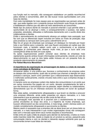 sua função real no mercado, não conseguem estabelecer um padrão reconhecível
pelos clientes e concorrentes, além de não buscar novas oportunidades com uma
base de clientes.
Com esta mentalidade há mais espaço para as organizações que pensam antes de
agir, que estão ligadas com o presente porque reconhecem suas forças do passado
e estabelecem critérios que vão além do mero atendimento ao consumidor.
Neste tipo de postura diante do mercado é possível entender o que permite obter a
oportunidade de se alcançar o êxito, e consequentemente o sucesso, nas ações
propostas, estudadas, efetuadas e melhoradas diariamente com o auxílio direto dos
colaboradores e clientes.
Então o aproveitamento do conhecimento alcança um estágio mais avançado, que
faz com que os diferenciais sejam incluídos em todos os níveis de produção, seja
para produtos ou serviços bem como para o atendimento em si.
Mas há um grupo de empresas que consegue um destaque no mercado por trazer
toda a sua história para o presente, sem que fiquem ancoradas em ações que não
funcionam mais, e também sabem como usar o conhecimento e as próprias
estratégias já conhecidas para oferecer muito mais, já que o lucro será uma
consequência direta do êxito em suas ações.
As ações organizacionais podem conectar seus clientes às empresas mais
rapidamente quando ambos trocam informações continuamente, criando um ciclo de
desenvolvimento no qual os dois lados estão inclusos em um presente fruto do
excelente relacionamento do passado.
Por Rafael Mauricio Menshhein

A importância da organização da armazenagem de dados e a visão de mercado
como estratégia de Marketing
Armazenar dados, é uma prática que, favorece o conhecimento da empresa sobre
os desejos dos consumidores, quais são os pontos que chamam a atenção em seus
produtos e serviços, assim como permitem que o relacionamento seja desenvolvido
e melhorado continuamente, criando vínculos reais entre o que a empresa divulga e
o que pratica.
A maneira como as empresas cuidam dos dados dos consumidores é um ponto que
em certos momentos fica jogado em um canto, deixado completamente de lado e
que não favorece a comunicação com as pessoas, sejam clientes ou colaboradores,
demonstrando que há um interesse exclusivo da empresa em lucrar de qualquer
forma.
Mas estas ações, completamente ultrapassadas e que levam os clientes a procurar
uma empresa diferente, ainda estão presentes em alguns mercados, e o mais
interessante é que as pessoas não se dão conta do fato em si.
Esta percepção mais apurada só é possível com o esclarecimento de inúmeros
pontos encobertos ao longo dos anos, e a trajetória de muitas empresas, que
buscam diferenciarem-se dos concorrentes, é mais longa, porém vitoriosa sobre um
modelo completamente ultrapassado e que encanta os clientes.
Mesmo assim é necessário que a empresa não se deixe levar por um breve êxito no
mercado, e o mais interessante é que muitas organizações novas não conseguem
lidar com o mercado após terem seus nomes expostos e reconhecidos.
Então entra em ação a falta de preparo para atender às demandas, e todos os níveis
estão inseridos neste fato, desde a criação de um produto ou serviço, passando pela
comunicação interna e com os clientes e deixando espaço suficiente para que os
concorrentes tomem suas fatias de mercado.

                                                                           1108
 