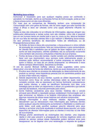 Marketing boca-a-boca
Comunicar é necessário para que qualquer negócio possa ser conhecido e
percebido no mercado, dentre as conhecidas formas de Comunicação, pode-se citar
o boca-a-boca como um dos mais eficientes.
Por mais que as campanhas de Marketing tenham uma composição de
Comunicação com uma gama de formas, não há como negar que este conceito tão
antigo é eficaz e deve ser utilizado como uma opção altamente influente no
mercado.
Todos os dias são colocados no ar milhares de Informações, algumas atingem seu
público-alvo efetivamente e tantas outras nem são notadas, como não é possível
que um ser humano tenha em mente tudo o que viu, ouviu ou leu, deve-se também
ter em sua fatia de mercado clientes fiéis e que realizam o Marketing boca-a-boca.
Os dois primeiros benefícios de desenvolver fontes de referências, ou de
Propaganda boca-a-boca, são:
    • As fontes de boca a boca são convincentes: o boca-a-boca é o único método
       de promoção de consumidores, feito por consumidores e para consumidores;
       ter clientes fiéis e satisfeitos que se gabam de fazer negócio com você é o
       sonho de todo empresário; clientes satisfeitos não só comprarão novamente
       como também são anúncios ambulantes e falantes da sua empresa;
    • Fontes de boca a boca são baratas: manter contato com clientes satisfeitos e
       fazer com que recomendem seus serviços custa relativamente pouco; a
       empresa pode retribuir recomendando a outras empresas os serviços de
       quem a indicou, no caso de um cliente empresarial, ou oferecendo a esse
       cliente serviços diferenciados, descontos ou brindes.
O site do escritor Michael Cafferly oferece muitas sugestões sobre como
desenvolver uma rede de fontes de referência, dentre as quais destacam-se cinco:
    1. Envolva seus clientes no processo de elaboração ou desenvolvimento de seu
       produto ou serviço: essa experiência pessoal cria um sentimento positivo que
       os leva a falar sobre seu negócio;
    2. Solicite depoimentos de seus clientes: quando se obtém depoimentos, eles
       funcionam como força de vendas silenciosas sobre as quais você tem
       completo controle; eles se expressam em termos facilmente compreensivos
       para outros clientes, e estes se identificam facilmente com eles; uma
       estratégia para se obter um depoimento é utilizar um questionário que solicite
       este tipo de feedback, incluindo permissão para citá-lo;
    3. Conte histórias verdadeiras para seus clientes: histórias são o veículo
       principal para difundir a reputação porque estabelecem Comunicação com o
       lado emocional; os folhetos e os boletins informativos das empresas são
       algumas maneiras de utilizar essas histórias com eficácia comprovada;
    4. Ofereça Informações a seus melhores clientes: algumas empresas
       descobriram que se oferecessem mais Informações aos melhores clientes
       sobre qualquer assunto interessante aumentariam a fidelidade e a estima por
       parte deles; você pode escolher qualquer assunto relevante para seus
       clientes e se tornar uma fonte atualizada e confiável desse assunto; um modo
       específico de oferecer Informações para os clientes é incluí-las no site Web
       de sua empresa;
    5. Ofereça pronto atendimento às reclamações dos clientes: uma resposta
       rápida é vital para prevenir a propagação de rumores negativos sobre um
       produto ou serviço, porque essas impressões podem demorar anos para
       desaparecer; ao se deparar com uma reclamação, a resposta de qualquer

                                                                              111
 