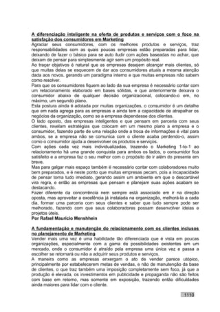 A diferenciação inteligente na oferta de produtos e serviços com o foco na
satisfação dos consumidores em Marketing
Agraciar seus consumidores, com os melhores produtos e serviços, traz
responsabilidades com as quais poucas empresas estão preparadas para lidar,
deixando de fazer o básico para se auto iludir com ações baseadas no achar, que
deixam de pensar para simplesmente agir sem um propósito real.
Ao traçar objetivos é natural que as empresas desejem alcançar mais clientes, só
que muitas delas se esquecem de dar aos consumidores atuais a mesma atenção
dada aos novos, gerando um paradigma interno e que muitas empresas não sabem
como resolver.
Para que os consumidores fiquem ao lado da sua empresa é necessário contar com
um relacionamento elaborado em bases sólidas, e que anteriormente deixava o
consumidor abaixo de qualquer decisão organizacional, colocando-o em, no
máximo, um segundo plano.
Esta postura ainda é adotada por muitas organizações, o consumidor é um detalhe
que em nada agrega para as empresas e ainda tem a capacidade de atrapalhar os
negócios da organização, como se a empresa dependesse dos clientes.
O lado oposto, das empresas inteligentes e que pensam em parceria com seus
clientes, revelam estratégias que colocam em um mesmo plano a empresa e o
consumidor, fazendo parte de uma relação onde a troca de informações é vital para
ambos, se a empresa não se comunica com o cliente acaba perdendo-o, assim
como o consumidor ajuda a desenvolver os produtos e serviços.
Com ações cada vez mais individualizadas, trazendo o Marketing 1-to-1 ao
relacionamento há uma grande conquista para ambos os lados, o consumidor fica
satisfeito e a empresa faz o seu melhor com o propósito de ir além do presente em
breve.
Mas para galgar mais espaço também é necessário contar com colaboradores muito
bem preparados, e é neste ponto que muitas empresas pecam, pois a incapacidade
de pensar torna tudo imediato, gerando assim um ambiente em que o descartável
vira regra, e então as empresas que pensam e planejam suas ações acabam se
destacando.
Fazer diferente da concorrência nem sempre está associado em ir na direção
oposta, mas aproveitar a excelência já instalada na organização, melhorá-la a cada
dia, formar uma parceria com seus clientes e saber que tudo sempre pode ser
melhorado, fazendo com que seus colaboradores possam desenvolver ideias e
projetos úteis.
Por Rafael Mauricio Menshhein

A fundamentação e manutenção do relacionamento com os clientes inclusos
no planejamento de Marketing
Vender mais uma vez é uma habilidade tão diferenciada que é vista em poucas
organizações, especialmente com a gama de possibilidades existentes em um
mercado, onde o consumidor é atraído pela empresa uma única vez e passa a
escolher se retornará ou não a adquirir seus produtos e serviços.
A maneira como as empresas enxergam o ato de vender parece utópico,
principalmente por estabelecerem metas de vendas, e não de manutenção da base
de clientes, o que traz também uma imposição completamente sem foco, já que a
produção é elevada, os investimentos em publicidade e propaganda não são feitos
com base em retorno, mas somente em exposição, trazendo então dificuldades
ainda maiores para lidar com o cliente.

                                                                          1110
 