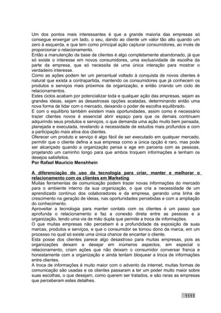 Um dos pontos mais interessantes é que a grande maioria das empresas só
consegue enxergar um lado, o seu, dando ao cliente um valor tão alto quando um
zero à esquerda, e que tem como principal ação capturar consumidores, ao invés de
proporcionar o relacionamento.
Então a manutenção da base de clientes é algo completamente abandonado, já que
só existe o interesse em novos consumidores, uma exclusividade de escolha da
parte da empresa, que só necessita de uma única interação para mostrar o
verdadeiro interesse.
Como as ações podem ter um percentual voltado à conquista de novos clientes é
natural que exista a contrapartida, mantendo os consumidores que já conhecem os
produtos e serviços mais próximos da organização, e então criando um ciclo de
relacionamentos.
Estes ciclos acabam por potencializar toda e qualquer ação das empresas, sejam as
grandes ideias, sejam as desastrosas opções acatadas, determinando então uma
nova forma de lidar com o mercado, deixando o poder de escolha equilibrado.
E com o equilíbrio também existem mais oportunidades, assim como é necessário
trazer clientes novos é essencial abrir espaço para que os demais continuem
adquirindo seus produtos e serviços, o que demanda uma ação muito bem pensada,
planejada e executada, revelando a necessidade de estudos mais profundos e com
a participação mais ativa dos clientes.
Oferecer um produto e serviço é algo fácil de ser executado em qualquer mercado,
permitir que o cliente defina a sua empresa como a única opção é raro, mas pode
ser alcançado quando a organização pensa e age em parceria com as pessoas,
projetando um caminho longo para que ambos troquem informações e tenham os
desejos satisfeitos.
Por Rafael Mauricio Menshhein

A diferenciação do uso da tecnologia para criar, manter e melhorar o
relacionamento com os clientes em Marketing
Muitas ferramentas de comunicação podem trazer novas informações do mercado
para o ambiente interno da sua organização, o que cria a necessidade de um
aprendizado contínuo dos colaboradores e da empresa, gerando uma linha de
crescimento na geração de ideias, nas oportunidades percebidas e com a ampliação
do conhecimento.
Aproveitar a tecnologia para manter contato com os clientes é um passo que
aprofunda o relacionamento e faz a conexão direta entre as pessoas e a
organização, tendo uma via de mão dupla que permite a troca de informações.
O que muitas empresas não percebem é a profundidade da exposição de suas
marcas, produtos e serviços, e que o consumidor se tornou dono da marca, em um
processo no qual só existe uma única chance de encantar o cliente.
Esta posse dos clientes parece algo desastroso para muitas empresas, pois as
organizações deixam a desejar em inúmeros aspectos, em especial o
relacionamento, criam ações que não deixam o consumidor conversar franca e
honestamente com a organização e ainda tentam bloquear a troca de informações
entre clientes.
A troca de informações é muito maior com o advento da internet, muitas formas de
comunicação são usadas e os clientes passaram a ter um poder muito maior sobre
suas escolhas, o que desejam, como querem ser tratados, e são raras as empresas
que perceberam estes detalhes.


                                                                         1111
 