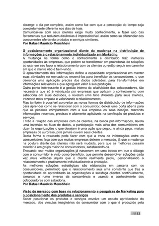 abrange o dia por completo, assim como faz com que a percepção do tempo seja
completamente diferente nos dias de hoje.
Comunicar-se com seus clientes exige muito conhecimento, e fazer uso das
ferramentas que reduzem distâncias é imprescindível, assim como se diferenciar dos
concorrentes ofertando produtos e serviços similares.
Por Rafael Mauricio Menshhein

O posicionamento organizacional diante da mudança na distribuição de
informações e o relacionamento individualizado em Marketing
A mudança na forma como o conhecimento é distribuído traz inúmeras
oportunidades às empresas, que podem se transformar em provedoras de soluções
ao usar em seu favor o relacionamento com os clientes ou então seguir um caminho
em que o cliente não é bem-vindo.
O aproveitamento das informações define a capacidade organizacional em manter
suas atividades no mercado ou encerrá-las para beneficiar os consumidores, o que
demanda uma aplicação precisa dos dados coletados, para transformá-los em
informações relevantes e que agreguem valor à sua produção.
Outro ponto interessante é a gestão interna da criatividade dos colaboradores, tão
necessária que só é valorizada por empresas que aplicam o conhecimento com
sabedoria em suas decisões, e revelam uma face diferente para seus clientes,
trazendo mais empatia e valorizando o relacionamento.
Mas também é possível aproveitar as novas formas de distribuição de informações
para aprender como se relacionar com o consumidor, deixar uma porta aberta para
que as pessoas compartilhem com a sua empresa os seus desejos, trazendo
informações recentes, precisas e altamente aplicáveis na confecção de produtos e
serviços.
Então a relação das empresas com os clientes, na busca por informações, revela
uma inversão no fluxo de dados, a participação mais ativa dos consumidores em
dizer às organizações o que desejam é uma ação que pegou, e ainda pega, muitas
empresas de surpresa, pois jamais ouvem seus clientes.
Desta forma o resultado pode fazer com que a troca de informações entre os
consumidores faça com que muitas empresas deixem o mercado, já que a mudança
na postura diante dos clientes não será mudada, para que as melhores possam
atender a um grupo maior de consumidores, satisfazendo-os.
Enquanto isso muitas organizações já nasceram em uma época em que o diálogo
com o consumidor é visto como benefício, que permite desenvolver soluções cada
vez mais voltadas àquilo que o cliente realmente pediu, personalizando o
relacionamento e praticamente individualizando a produção.
As melhores soluções estratégicas são elaboradas em parceria com os
consumidores, permitindo que o relacionamento seja uma constante que traz a
oportunidade de aprendizado às organizações e satisfaça clientes continuamente,
tomando o rumo inverso da concorrência e usando o conhecimento dos
colaboradores com sabedoria.
Por Rafael Mauricio Menshhein

Visão de mercado com base no relacionamento e pesquisas de Marketing para
o posicionamento dos produtos e serviços
Saber posicionar os produtos e serviços envolve um estudo aprofundado do
mercado, dos vínculos imaginários do consumidor com o que é produzido pela


                                                                          1113
 