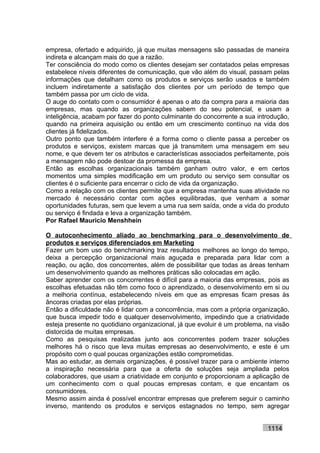 empresa, ofertado e adquirido, já que muitas mensagens são passadas de maneira
indireta e alcançam mais do que a razão.
Ter consciência do modo como os clientes desejam ser contatados pelas empresas
estabelece níveis diferentes de comunicação, que vão além do visual, passam pelas
informações que detalham como os produtos e serviços serão usados e também
incluem indiretamente a satisfação dos clientes por um período de tempo que
também passa por um ciclo de vida.
O auge do contato com o consumidor é apenas o ato da compra para a maioria das
empresas, mas quando as organizações sabem do seu potencial, e usam a
inteligência, acabam por fazer do ponto culminante do concorrente a sua introdução,
quando na primeira aquisição ou então em um crescimento contínuo na vida dos
clientes já fidelizados.
Outro ponto que também interfere é a forma como o cliente passa a perceber os
produtos e serviços, existem marcas que já transmitem uma mensagem em seu
nome, e que devem ter os atributos e características associados perfeitamente, pois
a mensagem não pode destoar da promessa da empresa.
Então as escolhas organizacionais também ganham outro valor, e em certos
momentos uma simples modificação em um produto ou serviço sem consultar os
clientes é o suficiente para encerrar o ciclo de vida da organização.
Como a relação com os clientes permite que a empresa mantenha suas atividade no
mercado é necessário contar com ações equilibradas, que venham a somar
oportunidades futuras, sem que levem a uma rua sem saída, onde a vida do produto
ou serviço é findada e leva a organização também.
Por Rafael Mauricio Menshhein

O autoconhecimento aliado ao benchmarking para o desenvolvimento de
produtos e serviços diferenciados em Marketing
Fazer um bom uso do benchmarking traz resultados melhores ao longo do tempo,
deixa a percepção organizacional mais aguçada e preparada para lidar com a
reação, ou ação, dos concorrentes, além de possibilitar que todas as áreas tenham
um desenvolvimento quando as melhores práticas são colocadas em ação.
Saber aprender com os concorrentes é difícil para a maioria das empresas, pois as
escolhas efetuadas não têm como foco o aprendizado, o desenvolvimento em si ou
a melhoria contínua, estabelecendo níveis em que as empresas ficam presas às
âncoras criadas por elas próprias.
Então a dificuldade não é lidar com a concorrência, mas com a própria organização,
que busca impedir todo e qualquer desenvolvimento, impedindo que a criatividade
esteja presente no quotidiano organizacional, já que evoluir é um problema, na visão
distorcida de muitas empresas.
Como as pesquisas realizadas junto aos concorrentes podem trazer soluções
melhores há o risco que leva muitas empresas ao desenvolvimento, e este é um
propósito com o qual poucas organizações estão comprometidas.
Mas ao estudar, as demais organizações, é possível trazer para o ambiente interno
a inspiração necessária para que a oferta de soluções seja ampliada pelos
colaboradores, que usam a criatividade em conjunto e proporcionam a aplicação de
um conhecimento com o qual poucas empresas contam, e que encantam os
consumidores.
Mesmo assim ainda é possível encontrar empresas que preferem seguir o caminho
inverso, mantendo os produtos e serviços estagnados no tempo, sem agregar


                                                                            1114
 