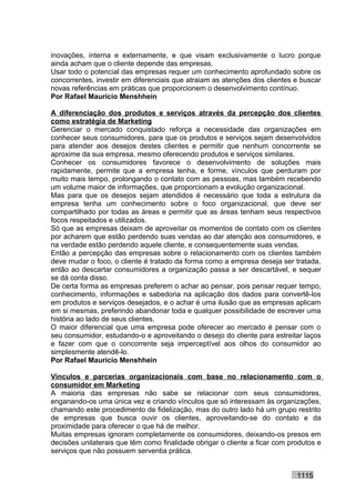 inovações, interna e externamente, e que visam exclusivamente o lucro porque
ainda acham que o cliente depende das empresas.
Usar todo o potencial das empresas requer um conhecimento aprofundado sobre os
concorrentes, investir em diferenciais que atraiam as atenções dos clientes e buscar
novas referências em práticas que proporcionem o desenvolvimento contínuo.
Por Rafael Mauricio Menshhein

A diferenciação dos produtos e serviços através da percepção dos clientes
como estratégia de Marketing
Gerenciar o mercado conquistado reforça a necessidade das organizações em
conhecer seus consumidores, para que os produtos e serviços sejam desenvolvidos
para atender aos desejos destes clientes e permitir que nenhum concorrente se
aproxime da sua empresa, mesmo oferecendo produtos e serviços similares.
Conhecer os consumidores favorece o desenvolvimento de soluções mais
rapidamente, permite que a empresa tenha, e forme, vínculos que perduram por
muito mais tempo, prolongando o contato com as pessoas, mas também recebendo
um volume maior de informações, que proporcionam a evolução organizacional.
Mas para que os desejos sejam atendidos é necessário que toda a estrutura da
empresa tenha um conhecimento sobre o foco organizacional, que deve ser
compartilhado por todas as áreas e permitir que as áreas tenham seus respectivos
focos respeitados e utilizados.
Só que as empresas deixam de aproveitar os momentos de contato com os clientes
por acharem que estão perdendo suas vendas ao dar atenção aos consumidores, e
na verdade estão perdendo aquele cliente, e consequentemente suas vendas.
Então a percepção das empresas sobre o relacionamento com os clientes também
deve mudar o foco, o cliente é tratado da forma como a empresa deseja ser tratada,
então ao descartar consumidores a organização passa a ser descartável, e sequer
se dá conta disso.
De certa forma as empresas preferem o achar ao pensar, pois pensar requer tempo,
conhecimento, informações e sabedoria na aplicação dos dados para convertê-los
em produtos e serviços desejados, e o achar é uma ilusão que as empresas aplicam
em si mesmas, preferindo abandonar toda e qualquer possibilidade de escrever uma
história ao lado de seus clientes.
O maior diferencial que uma empresa pode oferecer ao mercado é pensar com o
seu consumidor, estudando-o e aproveitando o desejo do cliente para estreitar laços
e fazer com que o concorrente seja imperceptível aos olhos do consumidor ao
simplesmente atendê-lo.
Por Rafael Mauricio Menshhein

Vínculos e parcerias organizacionais com base no relacionamento com o
consumidor em Marketing
A maioria das empresas não sabe se relacionar com seus consumidores,
enganando-os uma única vez e criando vínculos que só interessam às organizações,
chamando este procedimento de fidelização, mas do outro lado há um grupo restrito
de empresas que busca ouvir os clientes, aproveitando-se do contato e da
proximidade para oferecer o que há de melhor.
Muitas empresas ignoram completamente os consumidores, deixando-os presos em
decisões unilaterais que têm como finalidade obrigar o cliente a ficar com produtos e
serviços que não possuem serventia prática.


                                                                             1115
 