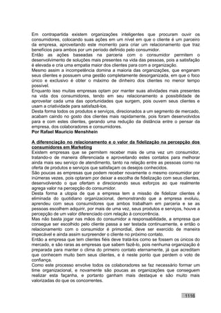 Em contrapartida existem organizações inteligentes que procuram ouvir os
consumidores, colocando suas ações em um nível em que o cliente é um parceiro
da empresa, aproveitando este momento para criar um relacionamento que traz
benefícios para ambos por um período definido pelo consumidor.
Então as ações baseadas na parceria com o consumidor permitem o
desenvolvimento de soluções mais presentes na vida das pessoas, pois a satisfação
é elevada e cria uma empatia maior dos clientes para com a organização.
Mesmo assim a incompetência domina a maioria das organizações, que enganam
seus clientes e possuem uma gestão completamente desorganizada, em que o foco
único e exclusivo é obter o máximo de dinheiro dos clientes no menor tempo
possível.
Enquanto isso muitas empresas optam por manter suas atividades mais presentes
na vida dos consumidores, tendo em seu relacionamento a possibilidade de
aproveitar cada uma das oportunidades que surgem, pois ouvem seus clientes e
usam a criatividade para satisfazê-los.
Desta forma todos os produtos e serviços, direcionados a um segmento de mercado,
acabam caindo no gosto dos clientes mais rapidamente, pois foram desenvolvidos
para e com estes clientes, gerando uma redução da distância entre o pensar da
empresa, dos colaboradores e consumidores.
Por Rafael Mauricio Menshhein

A diferenciação no relacionamento e o valor da fidelização na percepção dos
consumidores em Marketing
Existem empresas que se permitem receber mais de uma vez um consumidor,
tratando-o de maneira diferenciada e aproveitando estes contatos para melhorar
ainda mais seu serviço de atendimento, tanto na relação entre as pessoas como na
oferta de produtos e serviços que satisfaçam os desejos conhecidos.
São poucas as empresas que podem receber novamente o mesmo consumidor por
inúmeras vezes, pois optaram por deixar a escolha de fidelização com seus clientes,
desenvolvendo o que ofertam e direcionando seus esforços ao que realmente
agrega valor na percepção do consumidor.
Desta forma a utopia de que a empresa tem a missão de fidelizar clientes é
eliminada do quotidiano organizacional, demonstrando que a empresa evoluiu,
aprendeu com seus consumidores que ambos trabalham em parceria e se as
pessoas escolhem adquirir, por mais de uma vez, seus produtos e serviços, houve a
percepção de um valor diferenciado com relação à concorrência.
Mas não basta jogar nas mãos do consumidor a responsabilidade, a empresa que
consegue ser escolhido pelo cliente passa a ser testada continuamente, e então o
relacionamento com o consumidor é primordial, deve ser exercido de maneira
impecável e ainda assim surpreender o cliente no próximo contato.
Então a empresa que tem clientes fiéis deve tratá-los como se fossem os únicos do
mercado, e são raras as empresas que sabem fazê-lo, pois nenhuma organização é
preparada para manter o clima do primeiro contato eternamente, já que acreditam
que conhecem muito bem seus clientes, e é neste ponto que perdem o voto de
confiança.
Como este processo envolve todos os colaboradores se faz necessário formar um
time organizacional, e novamente são poucas as organizações que conseguem
realizar esta façanha, e portanto ganham mais destaque e são muito mais
valorizadas do que os concorrentes.


                                                                           1116
 