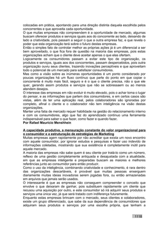 colocadas em prática, apontando para uma direção distinta daquela escolhida pelos
concorrentes e que aproveita cada oportunidade.
O que muitas empresas não compreendem é a oportunidade de mercado, algumas
buscam oferecer produtos e serviços iguais aos do concorrente ao lado, deixando de
lado a criatividade, pois passam a seguir o que a outra empresa faz, e que revela o
poder que esta organização terá sobre o futuro destas empresas.
Então o simples fato de controlar melhor as próprias ações já é um diferencial a ser
bem aproveitado, o que fica fora de questão na maioria das empresas, pois estas
organizações acham que o cliente deve aceitar apenas o que elas ofertam.
Logicamente os consumidores passam a evitar este tipo de organização, os
produtos e serviços, iguais aos dos concorrentes, passam despercebidos, pois outra
organização ouviu seus clientes, trazendo inovações perceptíveis e que aproveitam
todo o potencial de um mercado para satisfazer consumidores.
Mas como a visão sobre as inúmeras oportunidades é um ponto considerado por
poucas organizações há um fluxo contínuo que parte do ponto em que copiar o
concorrente é muito mais fácil, seguro e é o que o cliente precisa, não o que ele
quer, gerando assim produtos e serviços que não se sobressaem ou ao menos
atendem desejos.
O interesse das empresas em não evoluir é muito elevado, pois o achar toma o lugar
do pensar, e as informações que partem dos consumidores, e em certos casos são
vistas, além de ter uma aplicação real, pelos colaboradores são ignoradas por
completo, afinal o cliente e o colaborador não tem inteligência na visão destas
organizações.
Manter uma fatia de mercado requer habilidade na gestão do relacionamento interno
e com os consumidores, algo que faz do aprendizado contínuo uma ferramenta
indispensável para saber o que fazer, como fazer e quando fazer.
Por Rafael Mauricio Menshhein

A capacidade produtiva, a mensuração constante do valor organizacional para
o consumidor e a estruturação de estratégias de Marketing
Muitas empresas agem rapidamente por não acreditar que exista um novo encontro
com aquele consumidor, por ignorar estudos e pesquisas e fazer uso indevido de
informações coletadas, mostrando que sua existência é completamente inútil para
aquele mercado.
A maioria das empresas não sabe quem é seu cliente por tratá-lo como um número,
reflexo de uma gestão completamente antiquada e desajustada com a atualidade,
em que as empresas inteligente e preparadas buscam as maiores e melhores
referências junto ao consumidor para então produzir.
Como o uso da inteligência, combinando criatividade e conhecimento, é rara dentro
das organizações descartáveis, é provável que muitas pessoas enxerguem
diariamente muitas ideias inovadoras serem jogadas fora, ou então armazenadas
em arquivos que jamais serão usados.
O interessante é que as empresas não conseguem compreender o conceito que
envolve o que deixaram de ganhar, pois substituem rapidamente um cliente que
recusou uma aquisição por outro, e este consumidor só irá adquirir seus produtos e
serviços uma única vez, já que será tratado com indiferença futuramente.
Enquanto estas empresas brincam com o mercado, seus clientes e colaboradores,
existe um grupo diferenciado, que sabe da sua dependência de consumidores que
adquiram seus produtos e serviços por uma escolha própria, que tenham a


                                                                            1118
 