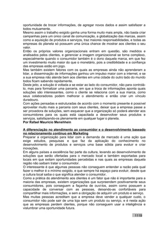 oportunidade de trocar informações, de agregar novos dados e assim satisfazer a
todos mutuamente.
Mesmo assim o trabalho exigido ganha uma forma muito mais ampla, não basta criar
campanhas para um único canal de comunicação, a globalização das marcas, assim
como a aquisição de produtos e serviços, traz maiores responsabilidades, e todas as
empresas do planeta só possuem uma única chance de mostrar aos clientes o seu
valor.
Então os próprios valores organizacionais entram em questão, são medidos e
analisados pelos clientes, e gerenciar a imagem organizacional se torna complexo,
especialmente quando o consumidor também é o dono daquela marca, em que fez
um investimento muito maior do que o monetário, pois a credibilidade e a confiança
das empresas estão em jogo.
Mas também existem fatores com os quais as empresas ainda não aprenderam a
lidar, a disseminação de informações ganhou um impulso maior com a internet, e se
a sua empresa não atende bem aos clientes em uma cidade do outro lado do mundo
todos ficam sabendo rapidamente.
Deste jeito, a solução é voltada a se estar ao lado do consumidor, não para controlá-
lo, mas para formalizar uma parceria, em que a troca de informações aponta quais
soluções são interessantes, como o cliente se relaciona com a sua marca, como
seus colaboradores podem melhorar o atendimento e então criar um vínculo
duradouro.
Com ações pensadas e estruturadas de acordo com o momento presente é possível
aproveitar muito mais a parceria com seus clientes, deixar que a empresa passe a
ser provedora de soluções, sem esquecer que a organização só poderá atender aos
consumidores para os quais está capacitada a desenvolver seus produtos e
serviços, satisfazendo-os plenamente em qualquer lugar o planeta.
Por Rafael Mauricio Menshhein

A diferenciação no atendimento ao consumidor e o desenvolvimento baseado
no relacionamento contínuo em Marketing
Preparar a organização para lidar com a demanda de mercado é uma ação que
exige estudos, pesquisas e que faz da aplicação do conhecimento no
desenvolvimento de produtos e serviços uma base sólida para evoluir e criar
inovações.
Em alguns países a excelência faz parte da cultura, levando ao desenvolvimento de
soluções que serão ofertadas para o mercado local e também exportadas para
locais em que exitam oportunidades percebidas e nas quais as empresas daquela
região não saibam tratar o consumidor.
O interessante é que algumas pessoas não conseguem entender a razão pela qual
fazer o melhor é o mínimo exigido, e que sempre há espaço para evoluir, desde que
a cultura local saiba o que significa atender o consumidor.
Como a prática do atendimento aos clientes é um fator que não é importante para a
maioria das empresas, existem organizações que surpreendem positivamente seus
consumidores, pois conseguem a façanha de ouvi-los, assim como possuem a
capacidade de conversar com as pessoas, deixando-as confortáveis para
compartilhar mais informações, e sem a obrigação de adquirir um produto e serviço.
Mas muitas pessoas acreditam que a empresa deve vender a qualquer custo, o
consumidor não pode sair de uma loja sem um produto ou serviço, e é nesta ação
que as empresas perdem clientes, porque não conseguem usar a inteligência e
vislumbrar uma oportunidade futura.

                                                                             1119
 