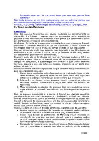 funcionário deve ser: "O que posso fazer para que essa pessoa fique
       satisfeita?".
Não basta somente ter um bom relacionamento com os melhores clientes, sua
empresa deve estar preparada para trabalhar em favor da empresa.
Fonte: KOTLER, Philip. Administração de Marketing, São Paulo, 10ª Edição, 2004.
Por Rafael Mauricio Menshhein

E-Marketing
Uma das grandes ferramentas que causou mudanças no comportamento do
consumidor é a Internet, o acesso rápido às Informações, poder visualizar os
produtos e suas alterações para customizá-lo são pontos que determinam a busca
dos clientes mais jovens pelo comércio eletrônico.
Atualmente não basta ter uma empresa, a maioria deve estar presente na Internet,
possibilitar o comércio eletrônico e dar ao consumidor o maior número de
Informações possíveis sobre o produto ou serviço ofertado em sua página (site).
Com um consumidor muito mais exigente, mais informado e que têm desejos de
exclusividade sobre produtos, é natural que os profissionais de Marketing tenham
que estudar mais profundamente este mercado.
Descobrir quais são as tendências por meio de Pesquisas ajudam a definir as
estratégias a serem utilizadas na Internet, quais são os pontos que mais chama a
atenção do consumidor, a customização dos produtos é outro ponto altamente
relevante, atraente e que cria nichos no mercado, chegando em um ponto onde
existem micronichos.
Os serviços on-line tornaram-se populares porque fornecem três grandes benefícios
para os compradores potenciais:
    1. Conveniência: os clientes podem fazer pedidos de produtos 24 horas por dia,
       onde estiverem; não precisam entrar em um carro, achar uma vaga para
       estacionar e andar por inúmeras ruas até encontrar o que procuram;
    2. Informação: os clientes podem encontrar dados comparativos sobre as
       empresas, produtos, concorrentes e preços sem deixar seu escritório ou
       residência;
    3. Maior comodidade: os clientes não precisam lidar com vendedores nem se
       expor a fatores de persuasão e emocionais; também não precisam esperar na
       fila.
Com os avanços tecnológicos e o acesso à Internet por diversos aparelhos,
primeiramente por computadores pessoais e hoje chegando em telefones celulares,
deve-se tomar cuidado ao colocar os produtos e serviços disponíveis ao acesso pela
Internet, o tamanho da empresa pode ser um dos pontos analisados para tomar a
decisão, também se deve ter em mente que uma vez na Internet qualquer pessoa do
mundo pode comprar o que é ofertado ali.
Os serviços também fornecem diversos benefícios aos profissionais de Marketing:
    • Ajustes rápidos às condições do mercado: as empresas podem adicionar
       rapidamente produtos a suas ofertas e alterar preços e descrições;
    • Custos mais baixos: os profissionais de Marketing evitam despesas de
       manutenção de uma loja, tais como aluguel, seguro e serviços; podem
       produzir catálogos digitais a custos muito menores do que os convencionais e
       economizar com despesas de correio;
    • Construção de relacionamento: os profissionais de e-Marketing pode dialogar
       com os consumidores e aprender com eles; os profissionais de Marketing


                                                                            112
 