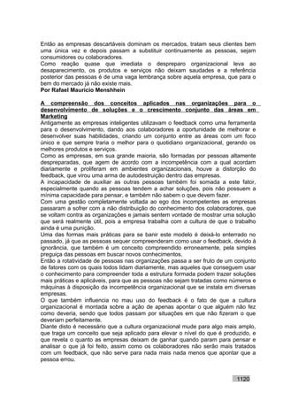 Então as empresas descartáveis dominam os mercados, tratam seus clientes bem
uma única vez e depois passam a substituir continuamente as pessoas, sejam
consumidores ou colaboradores.
Como reação quase que imediata o despreparo organizacional leva ao
desaparecimento, os produtos e serviços não deixam saudades e a referência
posterior das pessoas é de uma vaga lembrança sobre aquela empresa, que para o
bem do mercado já não existe mais.
Por Rafael Mauricio Menshhein

A compreensão dos conceitos aplicados nas organizações para o
desenvolvimento de soluções e o crescimento conjunto das áreas em
Marketing
Antigamente as empresas inteligentes utilizavam o feedback como uma ferramenta
para o desenvolvimento, dando aos colaboradores a oportunidade de melhorar e
desenvolver suas habilidades, criando um conjunto entre as áreas com um foco
único e que sempre traria o melhor para o quotidiano organizacional, gerando os
melhores produtos e serviços.
Como as empresas, em sua grande maioria, são formadas por pessoas altamente
despreparadas, que agem de acordo com a incompetência com a qual acordam
diariamente e proliferam em ambientes organizacionais, houve a distorção do
feedback, que virou uma arma de autodestruição dentro das empresas.
A incapacidade de auxiliar as outras pessoas também foi somada a este fator,
especialmente quando as pessoas tendem a achar soluções, pois não possuem a
mínima capacidade para pensar, e também não sabem o que devem fazer.
Com uma gestão completamente voltada ao ego dos incompetentes as empresas
passaram a sofrer com a não distribuição do conhecimento dos colaboradores, que
se voltam contra as organizações e jamais sentem vontade de mostrar uma solução
que será realmente útil, pois a empresa trabalha com a cultura de que o trabalho
ainda é uma punição.
Uma das formas mais práticas para se banir este modelo é deixá-lo enterrado no
passado, já que as pessoas sequer compreenderam como usar o feedback, devido à
ignorância, que também é um conceito compreendido erroneamente, pela simples
preguiça das pessoas em buscar novos conhecimentos.
Então a rotatividade de pessoas nas organizações passa a ser fruto de um conjunto
de fatores com os quais todos lidam diariamente, mas aqueles que conseguem usar
o conhecimento para compreender toda a estrutura formada podem trazer soluções
mais práticas e aplicáveis, para que as pessoas não sejam tratadas como números e
máquinas à disposição da incompetência organizacional que se instala em diversas
empresas.
O que também influencia no mau uso do feedback é o fato de que a cultura
organizacional é montada sobre a ação de apenas apontar o que alguém não fez
como deveria, sendo que todos passam por situações em que não fizeram o que
deveriam perfeitamente.
Diante disto é necessário que a cultura organizacional mude para algo mais amplo,
que traga um conceito que seja aplicado para elevar o nível do que é produzido, e
que revela o quanto as empresas deixam de ganhar quando param para pensar e
analisar o que já foi feito, assim como os colaboradores não serão mais tratados
com um feedback, que não serve para nada mais nada menos que apontar que a
pessoa errou.


                                                                         1120
 