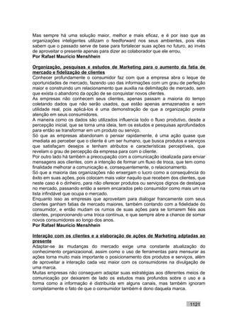Mas sempre há uma solução maior, melhor e mais eficaz, e é por isso que as
organizações inteligentes utilizam o feedforward nos seus ambientes, pois elas
sabem que o passado serve de base para fortalecer suas ações no futuro, ao invés
de aproveitar o presente apenas para dizer ao colaborador que ele errou.
Por Rafael Mauricio Menshhein

Organização, pesquisas e estudos de Marketing para o aumento da fatia de
mercado e fidelização de clientes
Conhecer profundamente o consumidor faz com que a empresa abra o leque de
oportunidades de mercado, fazendo uso das informações com um grau de perfeição
maior e construindo um relacionamento que auxilia na delimitação de mercado, sem
que exista o abandono da opção de se conquistar novos clientes.
As empresas não conhecem seus clientes, apenas passam a maioria do tempo
coletando dados que não serão usados, que estão apenas armazenados e sem
utilidade real, pois aplicá-los é uma demonstração de que a organização presta
atenção em seus consumidores.
A maneira como os dados são utilizados influencia todo o fluxo produtivo, desde a
percepção inicial, que se torna uma ideia, tem os estudos e pesquisas aprofundados
para então se transformar em um produto ou serviço.
Só que as empresas abandonam o pensar rapidamente, é uma ação quase que
imediata ao perceber que o cliente é um ser humano, que busca produtos e serviços
que satisfaçam desejos e tenham atributos e características perceptíveis, que
revelam o grau de percepção da empresa para com o cliente.
Por outro lado há também a preocupação com a comunicação idealizada para enviar
mensagens aos clientes, com a intenção de formar um fluxo de troca, que tem como
finalidade melhorar a comunicação e, consequentemente, o relacionamento.
Só que a maioria das organizações não enxergam o lucro como a consequência do
êxito em suas ações, pois colocam mais valor naquilo que recebem dos clientes, que
neste caso é o dinheiro, para não oferecer produtos ou serviços dignos de destaque
no mercado, passando então a serem encarados pelo consumidor como mais um na
lista infindável que ocupa o mercado.
Enquanto isso as empresas que aproveitam para dialogar francamente com seus
clientes ganham fatias de mercado maiores, também contando com a fidelidade do
consumidor, e então mudam os rumos de suas ações para se tornarem fiéis aos
clientes, proporcionando uma troca contínua, e que sempre abre a chance de somar
novos consumidores ao longo dos anos.
Por Rafael Mauricio Menshhein

Interação com os clientes e a elaboração de ações de Marketing adptadas ao
presente
Adaptar-se às mudanças do mercado exige uma constante atualização do
conhecimento organizacional, assim como o uso de ferramentas para mensurar as
ações torna muito mais importante o posicionamento dos produtos e serviços, além
de aproveitar a interação cada vez maior com os consumidores na divulgação de
uma marca.
Muitas empresas não conseguem adaptar suas estratégias aos diferentes meios de
comunicação por deixarem de lado os estudos mais profundos sobre o uso e a
forma como a informação é distribuída em alguns canais, mas também ignoram
completamente o fato de que o consumidor também é dono daquela marca.


                                                                          1121
 