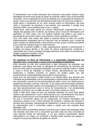 O interessante é que muitas empresas não mensuram suas ações, buscam traçar
estratégias de forma equivocada ao deixar de entender melhor como as ferramentas
funcionam, como a exposição da marca foi alterada com a expansão da internet e do
tempo, onde o uso que traz uma permanência ainda maior da marca em evidência.
Ainda assim é necessário ter um certo controle sobre as informações, não para
coibir o consumidor de expressar a sua opinião, mas aproveitar o contato para
entender melhor como trabalhar para, e com, o cliente.
Desta forma, cada ação ganha um universo diferenciado, especialmente com a
relação das pessoas com a internet, da maneira como a troca de informações vem
ganhando um ritmo maior, com um impacto imediato nas ações e que muda a
percepção do consumidor sobre a sua empresa, marca, produtos ou serviços.
Com uma visão mais ampla das ações é possível deixar de lado um modelo
tradicionalmente engessado para se comunicar com as pessoas, pois o tempo de
ação e reação cai drasticamente, muito próximo ao zero, já que o cliente acompanha
a sua marca em qualquer lugar e a todo momento.
A cada dia é possível ampliar a visão organizacional, quando o conhecimento é
recebido de braços abertos e faz parte da cultura organizacional, revelando a
capacidade com a qual a empresa consegue gerenciar suas ações no presente sem
apagar o passado e projetar o futuro.
Por Rafael Mauricio Menshhein

As mudanças no fluxo de informações e a capacidade organizacional em
aprender com o consumidor e traçar novas estratégias de Marketing
Estar presente na vida dos consumidores é algo corriqueiro às empresas que
preparam suas ações com base na aplicação do conhecimento de mercado, que
leva em conta todas as pesquisas realizadas, que procura entender melhor o cliente
e muda a forma de interação no tempo correto, aproveitando-se das mídias
tradicionais e também inovando ao colocar em prática ações que são
fundamentadas e disponibilizadas pelos próprios consumidores.
Fazer bom uso das mídias e redes sociais é um desafio diário, que abrange uma
infinidade de possibilidades e dá às organizações a oportunidade de aprender com o
seu consumidor, quando há uma preocupação em saber o que o seu cliente pensa a
respeito dos produtos, serviços, marca etc., e que exige uma mensuração constante.
Muitas empresas tentam aplicar suas estratégias do mundo real no ambiente virtual,
por total desconhecimento sobre a forma de funcionamento e da complexidade
existente na internet, que vai além de expor um produto, serviço ou marca.
Então a ação deve, antes de tudo, ser pensada, estudada, ter como base dados
sólidos e que representem o que o cliente pensa e que, invariavelmente, fará toda a
diferença quando houver uma comparação direta com a sua concorrência.
Só que o consumidor deixou de ser coadjuvante, de receber mensagens das
empresas e passou a ser o maior provedor de conteúdo a respeito dos produtos e
serviços das empresas, expressando-se habilmente e criando um novo paradigma
às organizações, pois o consumidor passa a aceitar que uma empresa fique
fidelizada a ele.
Mas além desta característica peculiar é provável que a maioria das empresas ainda
não entenda como lidar com o consumidor que está cada vez mais conectado às
mais diversas fontes de informação, e um dos maiores fornecedores destas
informações é um amigo, um conhecido e também todos aqueles que passam a
integrar um grupo que desfruta de gostos em comum.


                                                                           1122
 