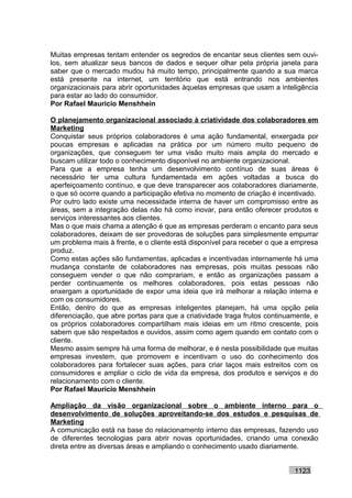 Muitas empresas tentam entender os segredos de encantar seus clientes sem ouvi-
los, sem atualizar seus bancos de dados e sequer olhar pela própria janela para
saber que o mercado mudou há muito tempo, principalmente quando a sua marca
está presente na internet, um território que está entrando nos ambientes
organizacionais para abrir oportunidades àquelas empresas que usam a inteligência
para estar ao lado do consumidor.
Por Rafael Mauricio Menshhein

O planejamento organizacional associado à criatividade dos colaboradores em
Marketing
Conquistar seus próprios colaboradores é uma ação fundamental, enxergada por
poucas empresas e aplicadas na prática por um número muito pequeno de
organizações, que conseguem ter uma visão muito mais ampla do mercado e
buscam utilizar todo o conhecimento disponível no ambiente organizacional.
Para que a empresa tenha um desenvolvimento contínuo de suas áreas é
necessário ter uma cultura fundamentada em ações voltadas a busca do
aperfeiçoamento contínuo, e que deve transparecer aos colaboradores diariamente,
o que só ocorre quando a participação efetiva no momento de criação é incentivado.
Por outro lado existe uma necessidade interna de haver um compromisso entre as
áreas, sem a integração delas não há como inovar, para então oferecer produtos e
serviços interessantes aos clientes.
Mas o que mais chama a atenção é que as empresas perderam o encanto para seus
colaboradores, deixam de ser provedoras de soluções para simplesmente empurrar
um problema mais à frente, e o cliente está disponível para receber o que a empresa
produz.
Como estas ações são fundamentas, aplicadas e incentivadas internamente há uma
mudança constante de colaboradores nas empresas, pois muitas pessoas não
conseguem vender o que não comprariam, e então as organizações passam a
perder continuamente os melhores colaboradores, pois estas pessoas não
enxergam a oportunidade de expor uma ideia que irá melhorar a relação interna e
com os consumidores.
Então, dentro do que as empresas inteligentes planejam, há uma opção pela
diferenciação, que abre portas para que a criatividade traga frutos continuamente, e
os próprios colaboradores compartilham mais ideias em um ritmo crescente, pois
sabem que são respeitados e ouvidos, assim como agem quando em contato com o
cliente.
Mesmo assim sempre há uma forma de melhorar, e é nesta possibilidade que muitas
empresas investem, que promovem e incentivam o uso do conhecimento dos
colaboradores para fortalecer suas ações, para criar laços mais estreitos com os
consumidores e ampliar o ciclo de vida da empresa, dos produtos e serviços e do
relacionamento com o cliente.
Por Rafael Mauricio Menshhein

Ampliação da visão organizacional sobre o ambiente interno para o
desenvolvimento de soluções aproveitando-se dos estudos e pesquisas de
Marketing
A comunicação está na base do relacionamento interno das empresas, fazendo uso
de diferentes tecnologias para abrir novas oportunidades, criando uma conexão
direta entre as diversas áreas e ampliando o conhecimento usado diariamente.


                                                                            1123
 