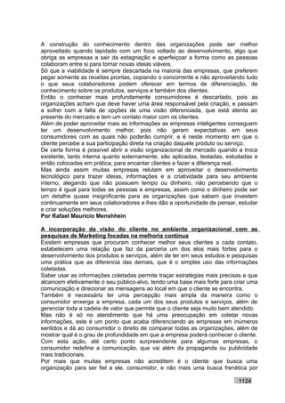 A construção do conhecimento dentro das organizações pode ser melhor
aproveitado quando lapidado com um foco voltado ao desenvolvimento, algo que
obriga as empresas a sair da estagnação e aperfeiçoar a forma como as pessoas
colaboram entre si para tornar novas ideias viáveis.
Só que a viabilidade é sempre descartada na maioria das empresas, que preferem
pegar somente as receitas prontas, copiando o concorrente e não aproveitando tudo
o que seus colaboradores podem oferecer em termos de diferenciação, de
conhecimento sobre os produtos, serviços e também dos clientes.
Então o conhecer mais profundamente consumidores é descartado, pois as
organizações acham que deve haver uma área responsável pela criação, e passam
a sofrer com a falta de opções de uma visão diferenciada, que está atenta ao
presente do mercado e tem um contato maior com os clientes.
Além de poder aproveitar mais as informações as empresas inteligentes conseguem
ter um desenvolvimento melhor, pois não geram expectativas em seus
consumidores com as quais não poderão cumprir, e é neste momento em que o
cliente percebe a sua participação direta na criação daquele produto ou serviço.
De certa forma é possível abrir a visão organizacional de mercado quando a troca
existente, tanto interna quanto externamente, são aplicadas, testadas, estudadas e
então colocadas em prática, para encantar clientes e fazer a diferença real.
Mas ainda assim muitas empresas relutam em aproveitar o desenvolvimento
tecnológico para trazer ideias, informações e a criatividade para seu ambiente
interno, alegando que não possuem tempo ou dinheiro, não percebendo que o
tempo é igual para todas as pessoas e empresas, assim como o dinheiro pode ser
um detalhe quase insignificante para as organizações que sabem que investem
continuamente em seus colaboradores e lhes dão a oportunidade de pensar, estudar
e criar soluções melhores.
Por Rafael Mauricio Menshhein

A incorporação da visão do cliente no ambiente organizacional com as
pesquisas de Marketing focadas na melhoria contínua
Existem empresas que procuram conhecer melhor seus clientes a cada contato,
estabelecem uma relação que faz da parceria um dos elos mais fortes para o
desenvolvimento dos produtos e serviços, além de ter em seus estudos e pesquisas
uma prática que as diferencia das demais, que é o simples uso das informações
coletadas.
Saber usar as informações coletadas permite traçar estratégias mais precisas e que
alcancem efetivamente o seu público-alvo, tendo uma base mais forte para criar uma
comunicação e direcionar as mensagens ao local em que o cliente se encontra.
Também é necessário ter uma percepção mais ampla da maneira como o
consumidor enxerga a empresa, cada um dos seus produtos e serviços, além de
gerenciar toda a cadeia de valor que permite que o cliente seja muito bem atendido.
Mas não é só no atendimento que há uma preocupação em coletar novas
informações, este é um ponto que acaba diferenciando as empresas em inúmeros
sentidos e dá ao consumidor o direito de comparar todas as organizações, além de
mostrar qual é o grau de profundidade em que a empresa poderá conhecer o cliente.
Com esta ação, até certo ponto surpreendente para algumas empresas, o
consumidor redefine a comunicação, que vai além da propaganda ou publicidade
mais tradicionais.
Por mais que muitas empresas não acreditem é o cliente que busca uma
organização para ser fiel a ele, consumidor, e não mais uma busca frenética por

                                                                           1124
 