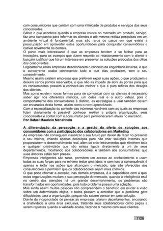 com consumidores que contam com uma infinidade de produtos e serviços dos seus
concorrentes.
Saber o que acontece quando a empresa coloca no mercado um produto, serviço,
faz uma campanha para informar os clientes e até mesmo realiza pesquisas em um
ambiente virtual é fundamental, mas são raros os casos em que existe a
preocupação em aproveitar estas oportunidades para conquistar consumidores e
cativar novamente os demais.
O ponto mais interessante é que as empresas tendem a se fechar para as
inovações, para os avanços que dizem respeito ao relacionamento com o cliente e
buscam justificar que há um interesse em preservar as soluções propostas dos olhos
dos concorrentes.
Logicamente estas empresas desconhecem o conceito da engenharia reversa, e que
o concorrente acaba conhecendo tudo o que elas produzem, sem o seu
consentimento.
Mesmo assim existem empresas que preferem expor suas ações, o que produzem e
deixam certos pontos reservados, o que não as impede de abrir as portas para que
os consumidores passem a conhecê-las melhor e que é puro reflexo dos desejos
dos clientes.
Mas como existem novas formas para se comunicar com os clientes é necessário
saber agir nos diferentes mundos, um deles real e o outro virtual, pois o
comportamento dos consumidores é distinto, as estratégias a usar também devem
ser encaradas desta forma, assim como o novo aprendizado.
Com a especialização do controle das inúmeras variáveis com as quais as empresas
lidam diariamente é possível conhecer melhor a própria organização, seus
concorrentes e contar com o consumidor para permanecerem ativas no mercado.
Por Rafael Mauricio Menshhein

A diferenciação da percepção e a gestão da oferta de soluções aos
consumidores com a participação dos colaboradores em Marketing
As empresas não conseguem visualizar o seu futuro por deixar de fazer no presente
o seu melhor, criando apenas desculpas para não criar soluções internas que
proporcionem o desenvolvimento real, além de criar instrumentos que eliminem toda
e qualquer criatividade que não esteja ligada diretamente a um de seus
departamentos, mostrando aos colaboradores, e também aos consumidores, que
suas âncoras estão bem presas.
Empresas inteligentes são raras, permitem um acesso ao conhecimento e usam
todas as suas forças para no mínimo testar uma ideia, e com isso a consequência é
apenas o êxito nas ações que alcançam o mercado, que são oferecidas aos
consumidores e permitem que os colaboradores sejam mais criativos.
O que pode chamar a atenção, nas demais empresas, é a capacidade com a qual
estas organizações mudam a sua percepção do mercado, quando a inteligência está
no centro das atenções há um grande desenvolvimento, os problemas são
transformados em oportunidades, pois todo problema possui uma solução.
Mas ainda assim muitas pessoas não compreendem o benefício em mudar a visão
sobre um determinado objeto, e todos passam a acreditar que o problema gera
dificuldades para a organização, porque não sabem pensar em uma solução.
Diante da incapacidade de pensar as empresas criaram departamentos, ancorando
a criatividade a uma área exclusiva, tratando seus colaboradores como peças a
serem repostas quando a validade acaba, fazendo o mesmo com seus clientes.


                                                                          1126
 