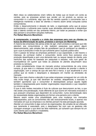 Além disso os colaboradores viram reféns de metas que só levam em conta as
vendas, pois as empresas acham que vender um só produto ou serviço ao
consumidor é o suficiente, algo que não faz sentido quando o concorrente usa a
inteligência mantendo a base de clientes e mesmo assim ainda conquista outros
consumidores.
Então o desenvolvimento é deixado de lado, a organização acha que já possui
conhecimento o suficiente para manter suas atividades eternamente e desperdiçar
todo o talento contido em seu ambiente interno, por isolar as pessoas e evitar que
elas pensem e encontrem soluções melhores.
Por Rafael Mauricio Menshhein

A compreensão, o respeito e a visão das empresas para com os clientes na
busca da diferenciação de ações, produtos e serviços em Marketing
A maioria das empresas não pensa antes de agir, criam produtos e serviços que não
atendem aos consumidores e não realizam pesquisas que gerem algum
desenvolvimento, pelo simples fato de acreditarem que já conhecem os clientes e
que o que é produzido é mais do que suficiente para o suposto público-alvo.
Com o passar do tempo as empresas perderam a sua capacidade, e até mesmo o
interesse, de conhecer melhor o consumidor, tendo como foco exclusivo uma
produção desenfreada e sem uma demanda real, ou sequer desejo do cliente, pois
nenhuma das ações foi baseada em pesquisas e estudos, mas num gesto de
incompetência em querer que todas as pessoas do planeta adquirissem seus
produtos ou serviços.
A visão completamente míope do mercado produz consumidores de uma única
compra, já que este é o interesse inicial em uma tentativa de prender o cliente à
organização, com a crença de que ele será fiel à marca, e que atualmente é uma
prática que só revela o despreparo e desespero em manter as atividades de
mercado.
Mas o que mais chama a atenção é que estas empresas conseguem ter um ciclo de
vida muito longo, já que não deveriam ter existido, atrapalhando o mercado e
também apontando que o consumidor é desrespeitado porque aquela região
também é despreparada para receber organizações responsáveis e que respeitem
no mínimo as leis.
O que é visto nestes mercados é fruto de culturas que descumprem as leis, e que
não existe uma penalização, muito diferente do que ocorre em mercados evoluídos e
que possuem empresas que dependem do consumidor, numa demonstração clara
da necessidade destas organizações em formar uma parceria com o cliente.
Mesmo assim existe uma possibilidade para uma mudança nos mercados
despreparados, pois os concorrentes não são exclusivamente locais, e apenas nos
mercados em que as empresas e os clientes pensam há esta percepção apurada.
Atender um consumidor é algo comum às organizações, tão simples de ser efetuado
que raramente é executado, pois o despreparo faz com que os gestores não
consigam enxergar o que deve ser feito realmente, por acharem que sempre há um
outro cliente para substituir o insatisfeito.
Por Rafael Mauricio Menshhein




                                                                          1127
 