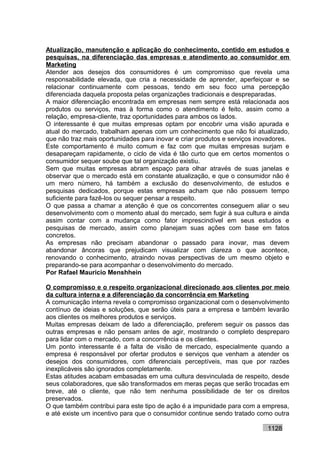 Atualização, manutenção e aplicação do conhecimento, contido em estudos e
pesquisas, na diferenciação das empresas e atendimento ao consumidor em
Marketing
Atender aos desejos dos consumidores é um compromisso que revela uma
responsabilidade elevada, que cria a necessidade de aprender, aperfeiçoar e se
relacionar continuamente com pessoas, tendo em seu foco uma percepção
diferenciada daquela proposta pelas organizações tradicionais e despreparadas.
A maior diferenciação encontrada em empresas nem sempre está relacionada aos
produtos ou serviços, mas à forma como o atendimento é feito, assim como a
relação, empresa-cliente, traz oportunidades para ambos os lados.
O interessante é que muitas empresas optam por encobrir uma visão apurada e
atual do mercado, trabalham apenas com um conhecimento que não foi atualizado,
que não traz mais oportunidades para inovar e criar produtos e serviços inovadores.
Este comportamento é muito comum e faz com que muitas empresas surjam e
desapareçam rapidamente, o ciclo de vida é tão curto que em certos momentos o
consumidor sequer soube que tal organização existiu.
Sem que muitas empresas abram espaço para olhar através de suas janelas e
observar que o mercado está em constante atualização, e que o consumidor não é
um mero número, há também a exclusão do desenvolvimento, de estudos e
pesquisas dedicados, porque estas empresas acham que não possuem tempo
suficiente para fazê-los ou sequer pensar a respeito.
O que passa a chamar a atenção é que os concorrentes conseguem aliar o seu
desenvolvimento com o momento atual do mercado, sem fugir à sua cultura e ainda
assim contar com a mudança como fator imprescindível em seus estudos e
pesquisas de mercado, assim como planejam suas ações com base em fatos
concretos.
As empresas não precisam abandonar o passado para inovar, mas devem
abandonar âncoras que prejudicam visualizar com clareza o que acontece,
renovando o conhecimento, atraindo novas perspectivas de um mesmo objeto e
preparando-se para acompanhar o desenvolvimento do mercado.
Por Rafael Mauricio Menshhein

O compromisso e o respeito organizacional direcionado aos clientes por meio
da cultura interna e a diferenciação da concorrência em Marketing
A comunicação interna revela o compromisso organizacional com o desenvolvimento
contínuo de ideias e soluções, que serão úteis para a empresa e também levarão
aos clientes os melhores produtos e serviços.
Muitas empresas deixam de lado a diferenciação, preferem seguir os passos das
outras empresas e não pensam antes de agir, mostrando o completo despreparo
para lidar com o mercado, com a concorrência e os clientes.
Um ponto interessante é a falta de visão de mercado, especialmente quando a
empresa é responsável por ofertar produtos e serviços que venham a atender os
desejos dos consumidores, com diferenciais perceptíveis, mas que por razões
inexplicáveis são ignorados completamente.
Estas atitudes acabam embasadas em uma cultura desvinculada de respeito, desde
seus colaboradores, que são transformados em meras peças que serão trocadas em
breve, até o cliente, que não tem nenhuma possibilidade de ter os direitos
preservados.
O que também contribui para este tipo de ação é a impunidade para com a empresa,
e até existe um incentivo para que o consumidor continue sendo tratado como outra

                                                                           1128
 