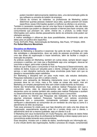podem transferir eletronicamente relatórios úteis, uma demonstração grátis de
       seu software ou amostra do boletim da empresa;
    • Cálculo do número de visitantes: os profissionais de Marketing podem
       determinar quantas pessoas visitaram seus sites, quantos pararam em locais
       específicos; essas Informações ajudam a melhorar as ofertas e os anúncios.
Também é necessário ressaltar que ter uma loja física é importante, não são todos
os consumidores que podem ou desejam acessar a Internet para fazer compras, são
consumidores que precisam ver, sentir, cheirar etc. o produto, ou então trocar
Informações com outros clientes pessoalmente dentro do ambiente onde podem ser
ofertados serviços.
A melhor estratégia é utilizar-se das duas possibilidades, direcionando cada uma
delas para um público-alvo específico.
Fonte: KOTLER, Philip. Administração de Marketing, São Paulo, 10ª Edição, 2004.
Por Rafael Mauricio Menshhein

Disciplina em Marketing
Dentro do Marketing a disciplina é essencial, faz parte de toda a Filosofia por trás
das estratégias e planejamentos, deve ser parte da pessoas envolvidas em cada
uma das áreas da organização e trazer benefícios, além de facilitar a criação e
execução de projetos.
As práticas usadas em Marketing, também em outras áreas, sempre devem seguir
processos e padrões, por mais que a flexibilidade seja uma vantagem, deve-se ter
uma linha a seguir, para evitar a perda do foco.
Muito do que é feito para o consumidor é fruto de Pesquisa & Desenvolvimento, são
coletas de dados, busca por soluções para o cliente, entregar o melhor produto ou
serviço, e sem disciplina nenhuma das áreas envolvidas pode fazer com que os
desejos e necessidades sejam satisfeitos.
Em Marketing a disciplina tem um peso muito maior, são estudos dedicados,
Pesquisas realizadas e que vêm a validar a teoria.
Construir uma campanha de Marketing inteiramente nova é saber que todo o
processo deve ter um início, meio e fim, todas as coisas são assim, mas em
Marketing um simples planejamento feito sem ordem acaba levando ao fracasso.
Diante das ferramentas disponíveis hoje, pode-se realizar Pesquisas sem que o
consumidor saiba, sites de relacionamentos são assim, páginas de busca,
elementos como os cookies também são usados para realizar Pesquisas e auxiliam
no Desenvolvimento de soluções cada vez melhores para o consumidor.
Não é apenas na Internet que Pesquisas são realizadas de forma camuflada,
algumas empresas realizam Pesquisas "secretas" com setores envolvidos
diretamente com o consumidor, normalmente contratam pessoas para que
verifiquem o atendimento ao consumidor de um vendedor de uma loja ou como é o
atendimento do SAC da empresa.
Todo esse processo foi criado para que haja disciplina em cada uma das áreas da
organização, especialmente àquelas onde há o contato direto com o cliente, o
atendimento deve ter a mesma qualidade, seja um cliente A ou B.
O Marketing tem seus fundamentos em muita Pesquisa, são coletas de dados feitas
para que nada fuja aos olhos do profissional de Marketing e deixe espaço para que a
concorrência acabe tomando seus consumidores.
Essa disciplina, iniciada com a coleta de dados, transformação em Informação etc.,
é uma virtude dentro das organizações, facilita o processo de criação, compreensão


                                                                             113
 