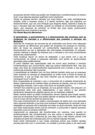 as pessoas tenham ideias que podem ser antagônicas e complementares no mesmo
nível, e que algumas pessoas qualificam como impossível.
Talvez as pessoas tenham cultivado por muito tempo uma visão completamente
limitada, onde a empresa produz e o cliente consome, algo que prejudica um
desenvolvimento, que cria uma limitação que afugenta ideias, trazendo a ilusão de
que o mercado está sob controle, quando na verdade os concorrentes pensam e
agem, sem esquecer de conhecer os limites das suas ações, posicionando
corretamente seus produtos e serviços.
Por Rafael Mauricio Menshhein

O aprendizado, o aproveitamento e o relacionamento das empresas com as
mudanças de mercado e a diferenciação dos produtos e serviços em
Marketing
Assimilar as mudanças de mercado faz da criatividade uma forma mais adequada
para explorar os diferenciais que podem ser propostos em produtos ou serviços,
além de trazer ao presente um conhecimento organizacional que dá um
direcionamento ao uso e aplicações das informações armazenadas na empresa,
visando melhorar a relação da empresa com o mercado e com seus consumidores
através dos colaboradores.
Toda mudança requer um tempo de adaptação, o que ocorre com o uso do
conhecimento, do estudo e pesquisas aplicadas, sem perder as oportunidades
apontadas pelos colaboradores.
O maior trabalho das organizações está em tornar seus produtos e serviços
contemporâneos aos consumidores, algo que parece relativamente fácil, mas que
exige uma dose de comprometimento organizacional com o tempo, e que para a
maioria das empresas não é possível.
A possibilidade de trabalhar com um foco definido também evita que as empresas
criem produtos ou serviços já ultrapassados ou então muito à frente do tempo do
consumidor, e que ao longo dos anos mostram que as empresas nem sempre
conseguem ouvir o cliente.
Esta incapacidade de entender o que o consumidor diz é atrelada diretamente ao
desejo organizacional em atender todas as pessoas do planeta, pois se a empresa
conseguisse entender, criar e usar o foco teria um resultado positivo.
Também fica evidente que as empresas, em sua grande maioria, não possuem um
compromisso sério com seus colaboradores, e que colhem o que plantam
diariamente, baseando as relações apenas em um interesse unilateral.
Desta maneira todos os dados armazenados servem apenas para ocupar espaço,
para que as empresas finjam que podem atender os desejos dos clientes, algo muito
comum e que não faz sentido nos dias de hoje.
Com este comportamento de coleta e armazenagem de dados sem uma aplicação
real é possível entender o que leva uma empresa a desaparecer do mercado, pois a
adaptação ao presente não é realizada com base no atual momento, tendo em vista
que estas organizações acham que já conhecem o consumidor e apenas precisam
aproveitar o que os números informam.
Logicamente as pesquisas são transformadas em números, mas quando os
questionamentos não complementam uns aos outros o resultado é desastroso,
colocando abaixo todo o potencial de uma ideia nova e até mesmo criando uma
antipatia por parte das empresas para com os clientes daquele mercado.
Outro ponto interessante é que muitas empresas acham que existem receitas
prontas para lidar com o consumidor, na verdade o primeiro passo a ser dado pela

                                                                         1130
 