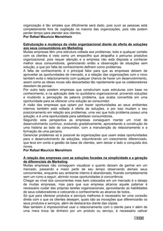 organização é tão simples que dificilmente será dado, pois ouvir as pessoas está
completamente fora de cogitação na maioria das organizações, pois não podem
perder tempo para atender aos clientes.
Por Rafael Mauricio Menshhein

Estruturação e mudança da visão organizacional diante da oferta de soluções
aos seus consumidores em Marketing
Muitas empresas têm uma estrutura voltada aos problemas, todo e qualquer contato
com os clientes é visto como um empecilho que atrapalha o percurso produtivo
organizacional, pois requer atenção e a empresa não está disposta a conhecer
melhor seus consumidores, gerenciando então a observação de situações sem
solução, e que por falta de conhecimento definem como problemas.
A falta de conhecimento é o principal fator para que as empresas deixem de
aproveitar as oportunidades de mercado, e a relação das organizações com o novo
também evita o relacionamento com qualquer chance de haver um desenvolvimento,
assim como as ideias novas são descartadas tão rapidamente que os colaboradores
desistem de pensar.
Por outro lado existem empresas que construíram suas estruturas com base no
conhecimento, e na aplicação dele no quotidiano organizacional, provendo soluções
e mudando a percepção da palavra problema, que acaba convertida em uma
oportunidade para se oferecer uma solução ao consumidor.
A visão das empresas que optam por trazer oportunidades ao seus ambientes
internos também está voltada à oferta de soluções, e por isso mudam o seu
posicionamento em relação aos problemas, uma vez que todo problema possui uma
solução, e é uma oportunidade para satisfazer consumidores.
Seguindo esta perspectiva as empresas conseguem manter um nível de
desenvolvimento contínuo, evoluindo gradativamente, aproveitando a construção de
uma história ao lado do consumidor, com a manutenção do relacionamento e a
formação de uma parceria.
Gerenciar problemas só é possível às organizações que usam estas oportunidades
para o desenvolvimento de soluções, vislumbrando um crescimento diferenciado,
que leva em conta a gestão da base de clientes, sem deixar e lado a conquista dos
novos.
Por Rafael Mauricio Menshhein

A relação das empresas com as soluções focadas na simplicidade e a geração
de diferenciais de Marketing
Muitas empresas não conseguem visualizar o quanto deixam de ganhar em um
mercado, passando a maior parte de seu tempo observando demais seus
concorrentes, enquanto seu ambiente interno é abandonado, ficando completamente
sem um rumo a seguir, abrindo novas oportunidades à concorrência.
Chegar ao nível dos concorrentes mais bem colocados em um mercado é o desejo
de muitas empresas, mas para que sua empresa alcance aquele patamar é
necessário cuidar das próprias tarefas organizacionais, aproveitando as habilidades
de seus colaboradores e colocando o conhecimento ao alcance de todos.
Só que para oferecer produtos e serviços melhores é necessário ter uma conexão
direta com o que os clientes desejam, quais são as inovações que diferenciarão os
seus produtos e serviços, além de destacá-los diante das cópias.
Mas também é imprescindível usar o relacionamento com o cliente para ir além de
uma mera troca de dinheiro por um produto ou serviço, é necessário cativar

                                                                           1131
 