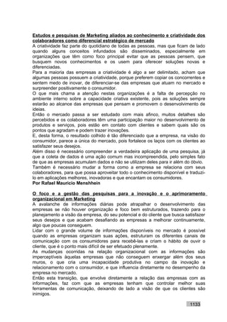 Estudos e pesquisas de Marketing aliados ao conhecimento e criatividade dos
colaboradores como diferencial estratégico de mercado
A criatividade faz parte do quotidiano de todas as pessoas, mas que ficam de lado
quando alguns conceitos infundados são disseminados, especialmente em
organizações que têm como foco principal evitar que as pessoas pensem, que
busquem novos conhecimentos e os usem para oferecer soluções novas e
diferenciadas.
Para a maioria das empresas a criatividade é algo a ser delimitado, acham que
algumas pessoas possuem a criatividade, porque preferem copiar os concorrentes e
sentem medo de inovar, de diferenciar-se das empresas que atuam no mercado e
surpreender positivamente o consumidor.
O que mais chama a atenção nestas organizações é a falta de percepção no
ambiente interno sobre a capacidade criativa existente, pois as soluções sempre
estarão ao alcance das empresas que pensam e promovem o desenvolvimento de
ideias.
Então o mercado passa a ser estudado com mais afinco, muitos detalhes são
percebidos e os colaboradores têm uma participação maior no desenvolvimento de
produtos e serviços, pois estão em contato com clientes e sabem quais são os
pontos que agradam e podem trazer inovações.
E, desta forma, o resultado colhido é tão diferenciado que a empresa, na visão do
consumidor, parece a única do mercado, pois fortalece os laços com os clientes ao
satisfazer seus desejos.
Além disso é necessário compreender a verdadeira aplicação de uma pesquisa, já
que a coleta de dados é uma ação comum mas incompreendida, pelo simples fato
de que as empresas acumulam dados e não se utilizam deles para ir além do óbvio.
Também é necessário mudar a forma como a empresa se relaciona com seus
colaboradores, para que possa aproveitar todo o conhecimento disponível e traduzi-
lo em aplicações melhores, inovadoras e que encantam os consumidores.
Por Rafael Mauricio Menshhein

O foco e a gestão das pesquisas para a inovação e o aprimoramento
organizacional em Marketing
A avalanche de informações diárias pode atrapalhar o desenvolvimento das
empresas se não houver organização e foco bem estruturados, trazendo para o
planejamento a visão da empresa, do seu potencial e do cliente que busca satisfazer
seus desejos e que acabam desafiando as empresas a melhorar continuamente,
algo que poucas conseguem.
Lidar com o grande volume de informações disponíveis no mercado é possível
quando as empresas organizam suas ações, estruturam os diferentes canais de
comunicação com os consumidores para recebê-las e criam o hábito de ouvir o
cliente, que é o ponto mais difícil de ser efetuado plenamente.
As mudanças ocorridas na relação organizacional com as informações são
imperceptíveis àquelas empresas que não conseguem enxergar além dos seus
muros, o que cria uma incapacidade produtiva no campo da inovação e
relacionamento com o consumidor, e que influencia diretamente no desempenho da
empresa no mercado.
Então esta transição, que envolve diretamente a relação das empresas com as
informações, faz com que as empresas tenham que controlar melhor suas
ferramentas de comunicação, deixando de lado a visão de que os clientes são
inimigos.

                                                                           1133
 