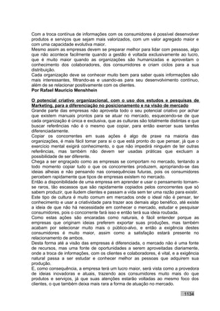 Com a troca contínua de informações com os consumidores é possível desenvolver
produtos e serviços que sejam mais valorizados, com um valor agregado maior e
com uma capacidade evolutiva maior.
Mesmo assim as empresas devem se preparar melhor para lidar com pessoas, algo
que não acontece facilmente quando a gestão é voltada exclusivamente ao lucro,
que é muito maior quando as organizações são humanizadas e aproveitam o
conhecimento dos colaboradores, dos consumidores e criam ciclos para a sua
distribuição.
Cada organização deve se conhecer muito bem para saber quais informações são
mais interessantes, filtrando-as e usando-as para seu desenvolvimento contínuo,
além de se relacionar positivamente com os clientes.
Por Rafael Mauricio Menshhein

O potencial criativo organizacional, com o uso dos estudos e pesquisas de
Marketing, para a diferenciação no posicionamento e na visão de mercado
Grande parte das empresas não aproveita todo o seu potencial criativo por achar
que existem manuais prontos para se atuar no mercado, esquecendo-se de que
cada organização é única e exclusiva, que as culturas são totalmente distintas e que
buscar referências não é o mesmo que copiar, para então exercer suas tarefas
diferenciadamente.
Copiar os concorrentes em suas ações é algo de praxe na maioria das
organizações, é mais fácil tomar para si o que está pronto do que pensar, já que o
exercício mental exigirá conhecimento, o que não impedirá ninguém de ter outras
referências, mas também não devem ser usadas práticas que excluam a
possibilidade de ser diferente.
Chega a ser engraçado como as empresas se comportam no mercado, tentando a
todo momento copiar tudo o que os concorrentes produzem, apropriando-se das
ideias alheias e não pensando nas consequências futuras, pois os consumidores
percebem rapidamente que tipos de empresas existem no mercado.
Então a disponibilidade de uma empresa em aprender e usar o pensamento tornam-
se raros, tão escassos que são rapidamente copiados pelos concorrentes que só
sabem produzir, que iludem clientes e passam a vida sem ter uma razão para existir.
Este tipo de cultura é muito comum em mercados onde o ideal não é pensar, ter
conhecimento e usar a criatividade para trazer aos demais algo benéfico, até existe
a ideia de que não há necessidade em conhecer o mercado, estudar e pesquisar
consumidores, pois o concorrente fará isso e então terá sua ideia roubada.
Como estas ações são encaradas como naturais, é fácil entender porque as
empresas que originam ideias preferem exportar suas produções, mas também
acabam por selecionar muito mais o público-alvo, e então a exigência destes
consumidores é muito maior, assim como a satisfação estará presente no
relacionamento de ambos.
Desta forma até a visão das empresas é diferenciada, o mercado não é uma fonte
de recursos, mas uma fonte de oportunidades a serem aproveitadas diariamente,
onde a troca de informações, com os clientes e colaboradores, é vital, e a exigência
natural passa a ser estudar e conhecer melhor as pessoas que adquirem sua
produção.
E, como consequência, a empresa terá um lucro maior, será vista como a provedora
de ideias inovadoras e atuais, trazendo aos consumidores muito mais do que
produtos e serviços, já que suas atenções estarão voltadas ao mesmo foco dos
clientes, o que também deixa mais rara a forma de atuação no mercado.

                                                                            1134
 