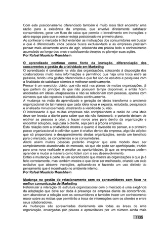 Com este posicionamento diferenciado também é muito mais fácil encontrar uma
razão para a existência da empresa, que envolve diretamente satisfazer
consumidores, gerar um fluxo de caixa que permita o investimento em inovações e
abra espaço para que o pensar esteja posicionado no primeiro plano.
Ao conhecer o mercado é fácil entender as motivações dos consumidores em buscar
o que é diferenciado, cada pessoa busca exclusividade e as empresas precisam
pensar mais ativamente antes de agir, colocando em prática todo o conhecimento
acumulado ao longo dos anos e satisfazendo desejos ao planejar suas ações.
Por Rafael Mauricio Menshhein

O aprendizado contínuo como fonte da inovação, diferenciação dos
concorrentes e gestão da criatividade em Marketing
O aprendizado é constante na vida das organizações, colocando à disposição dos
colaboradores muito mais informações e permitindo que haja uma troca entre as
pessoas, tendo uma gestão diferenciada e que faz uso de estudos e pesquisas com
a finalidade de satisfazer clientes e melhorar continuamente.
Pensar é um exercício, diário, que não está nos planos de muitas organizações, já
que partem do princípio de que não possuem tempo disponível, e então ficam
ancoradas em ideias ultrapassadas e não se relacionam com pessoas, apenas com
números que são repostos e substituídos continuamente.
A mudança na visão do aprendizado e geração de ideias transforma o ambiente
organizacional de tal maneira que cada ideia nova é exposta, estudada, pesquisada
e analisada minuciosamente, mostrando a viabilidade ou não.
O interessante é que muitas empresas não compreendem a razão de uma ideia
deve ser levada a diante para saber que ela não funcionará, e portanto deixam de
motivar as pessoas a criar, a trazer novos ares para dentro da organização e
encontrar soluções, seja para o cliente, seja para a própria empresa.
Esta relação com a criatividade mostra o quanto é investido no pensar, e o primeiro
passo organizacional é delimitar quem é criativo dentro da empresa, algo tão utópico
que só proporciona o desaparecimento destas organizações, sendo um benefício
para o mercado, os concorrentes e os consumidores.
Ainda assim muitas pessoas poderão imaginar que este modelo deve ser
completamente abandonado do mercado, só que ele pode ser aperfeiçoado, trazido
para uma nova realidade e ampliar as oportunidades, já que as empresas podem
aprender e mudar a maneira como lidam com o seu desenvolvimento.
Então a mudança é parte de um aprendizado que mostra às organizações o que já é
feito corretamente, mas também mostra o que deve ser melhorado, criando um ciclo
evolutivo que absorve inovações, aplicando-as e fazendo um uso distinto do
pensamento que é incentivado no ambiente interno.
Por Rafael Mauricio Menshhein

Mudança na gestão do relacionamento com os consumidores com foco na
melhor comunicação de Marketing
Reformular a interação da estrutura organizacional com o mercado é uma exigência
da adaptação que deve ser dada à presença da empresa diante da concorrência,
sem abandonar a relação com os consumidores e também trazer um conhecimento
maior sobre as mídias que permitirão a troca de informações com os clientes e entre
seus colaboradores.
As mudanças são apresentadas diariamente em todas as áreas de uma
organização, enxergadas por poucas e aproveitadas por um número ainda mais

                                                                            1135
 