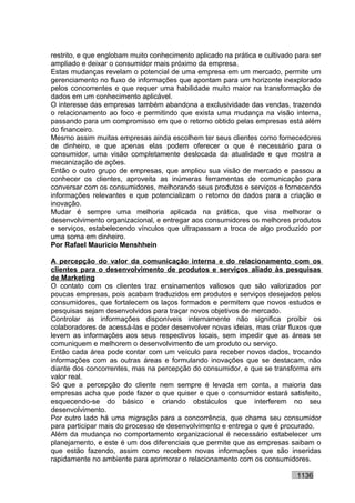 restrito, e que englobam muito conhecimento aplicado na prática e cultivado para ser
ampliado e deixar o consumidor mais próximo da empresa.
Estas mudanças revelam o potencial de uma empresa em um mercado, permite um
gerenciamento no fluxo de informações que apontam para um horizonte inexplorado
pelos concorrentes e que requer uma habilidade muito maior na transformação de
dados em um conhecimento aplicável.
O interesse das empresas também abandona a exclusividade das vendas, trazendo
o relacionamento ao foco e permitindo que exista uma mudança na visão interna,
passando para um compromisso em que o retorno obtido pelas empresas está além
do financeiro.
Mesmo assim muitas empresas ainda escolhem ter seus clientes como fornecedores
de dinheiro, e que apenas elas podem oferecer o que é necessário para o
consumidor, uma visão completamente deslocada da atualidade e que mostra a
mecanização de ações.
Então o outro grupo de empresas, que ampliou sua visão de mercado e passou a
conhecer os clientes, aproveita as inúmeras ferramentas de comunicação para
conversar com os consumidores, melhorando seus produtos e serviços e fornecendo
informações relevantes e que potencializam o retorno de dados para a criação e
inovação.
Mudar é sempre uma melhoria aplicada na prática, que visa melhorar o
desenvolvimento organizacional, e entregar aos consumidores os melhores produtos
e serviços, estabelecendo vínculos que ultrapassam a troca de algo produzido por
uma soma em dinheiro.
Por Rafael Mauricio Menshhein

A percepção do valor da comunicação interna e do relacionamento com os
clientes para o desenvolvimento de produtos e serviços aliado às pesquisas
de Marketing
O contato com os clientes traz ensinamentos valiosos que são valorizados por
poucas empresas, pois acabam traduzidos em produtos e serviços desejados pelos
consumidores, que fortalecem os laços formados e permitem que novos estudos e
pesquisas sejam desenvolvidos para traçar novos objetivos de mercado.
Controlar as informações disponíveis internamente não significa proibir os
colaboradores de acessá-las e poder desenvolver novas ideias, mas criar fluxos que
levem as informações aos seus respectivos locais, sem impedir que as áreas se
comuniquem e melhorem o desenvolvimento de um produto ou serviço.
Então cada área pode contar com um veículo para receber novos dados, trocando
informações com as outras áreas e formulando inovações que se destacam, não
diante dos concorrentes, mas na percepção do consumidor, e que se transforma em
valor real.
Só que a percepção do cliente nem sempre é levada em conta, a maioria das
empresas acha que pode fazer o que quiser e que o consumidor estará satisfeito,
esquecendo-se do básico e criando obstáculos que interferem no seu
desenvolvimento.
Por outro lado há uma migração para a concorrência, que chama seu consumidor
para participar mais do processo de desenvolvimento e entrega o que é procurado.
Além da mudança no comportamento organizacional é necessário estabelecer um
planejamento, e este é um dos diferenciais que permite que as empresas saibam o
que estão fazendo, assim como recebem novas informações que são inseridas
rapidamente no ambiente para aprimorar o relacionamento com os consumidores.

                                                                            1136
 