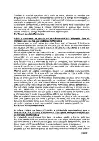 Também é possível aproximar ainda mais as áreas, eliminar as paredes que
bloqueiam a criatividade dos colaboradores e deixar que o tráfego de informações, e
conhecimento, fortaleça todo o conjunto organizacional, criando novas perspectivas
que trarão soluções mais práticas para seus clientes.
Ao agir com conhecimento, a empresa pode entender como deve se relacionar com
pessoas, pois esta relação é iniciada internamente e alcança seus clientes
naturalmente, reduzindo o esforço ao mostrar que o consumidor também construiu
aquele produto ou serviço e que terá em mãos algo desejado.
Por Rafael Mauricio Menshhein

Visão e habilidade na gestão do relacionamento das empresas com os
mercados associados às estratégias de Marketing
A maneira com a qual muitas empresas lidam com o mercado é totalmente
desconexa da realidade, partindo de princípios que não levam ao êxito das ações e
que revelam um interesse único e exclusivo no lucro, não importando a forma com
que ele chegue à organização.
Muitas organizações incluem suas atividades no mercado, estudando e pesquisando
continuamente o seu desenvolvimento e colocando o relacionamento com o
consumidor em um plano mais elevado, já que as empresas sempre estarão
interagindo com pessoas e outras organizações.
Esta inclusão não é o mero fato de iniciar as atividades, mas aproveitar todo o
conhecimento, estabelecendo uma conexão com a sociedade, demais organizações
que se tornam fornecedoras e também com empresas que cuidarão de atividades
que não estão no foco principal da empresa.
Mesmo assim as opções encontradas devem ser estudadas profundamente,
produzir por produzir não é uma ação que cabe nos dias de hoje, e então outros
conceitos são incluídos nos produtos e serviços.
Então as empresas devem ter habilidades diferenciadas para lidar com o mercado,
fornecedores, colaboradores e consumidores, criando um ciclo que é permeável às
novas informações e cria uma proteção contra a entrada de concorrentes, só que
esta ação não impede que haja uma convivência harmoniosa com os concorrentes.
Por outro lado muitas pessoas ainda acham que devem eliminar o concorrente do
mercado, estreitando a visão e impedindo que o desenvolvimento aconteça
realmente, mostrando um lado que passa a tratar o cliente como um número, já que
o interesse maior é proibir o consumidor de obter o que é melhor para si.
Mas as empresas que estão habilitadas a aprender ampliam a visão de mercado,
com uma postura que não limita a geração de ideias, mas traz uma noção do
tamanho de mercado com o qual deve lidar, atendendo melhor aos consumidores e
produzindo produtos e serviços excelentes, diferenciando-se da concorrência.
Por Rafael Mauricio Menshhein

A cultura voltada ao desenvolvimento, a criatividade organizacional para a
diferenciação dos produtos e serviços e a busca pelas vantagens competitivas
de mercado em Marketing
A criatividade organizacional tem base na cultura criada, e trazida, pelo seu
fundador, sendo associada diretamente à forma com a qual esta empresa tratará o
desenvolvimento e a busca por soluções que satisfaçam consumidores, além de
trazer novas referências estudadas e pesquisadas em outras organizações.
Construir organizações que estejam constantemente se aperfeiçoando é um
processo que não termina quando as atividades produtivas começam, mas criando

                                                                           1137
 