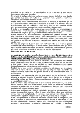 um ciclo que aproveita todo o aprendizado e soma novos dados para que as
informações sejam aperfeiçoadas.
No entanto é fácil perceber que muitas empresas deixam de lado o aprendizado,
pois acham que conhecem tudo e não precisam mais aprender, desenvolver
soluções ou mesmo consultar seus clientes.
Dentro desta visão completamente equivocada e limitada é inevitável que os
concorrentes obtenham vantagens competitivas facilmente, pois a própria empresa
cria obstáculos para si e deixa com que as outras organizações pensem e reflitam
com um número muito maior de informações, que foram desprezados.
E então as comparações, feitas pelos consumidores, também são analisadas pelos
concorrentes, e revelam quais são os pontos que devem ser revistos, melhorados e
colocados em um plano que faz jus dentro da estrutura organizacional.
Como resultado o autoconhecimento organizacional permite explorar mais
profundamente os pontos fortes e trazer à tona mais visões sobre um mesmo objeto,
revelando a necessidade de novos aprendizados e aplicando continuamente todo o
conhecimento contido nas empresas, especialmente aquele que está em cada
colaborador.
Quando as empresas buscam conhecer profundamente a si mesmas podem
direcionar o fluxo de informações às áreas corretas e abrem espaço para que novas
oportunidades de mercado sejam percebidas, assim como seus clientes as ajudam a
encontrar um caminho diferente no mercado ao atender seus desejos.
Por Rafael Mauricio Menshhein

A mudança na gestão organizacional, com o uso do conhecimento e
habilidades dos colaboradores, inserindo oportunidades e novas variáveis nas
estratégias de Marketing com o foco na diferenciação
Prepara uma organização para lidar com pessoas é uma tarefa difícil porque exige
muito conhecimento aplicado, para que a empresa trabalhe com soluções, deixando
o fluxo de informações colocar a criatividade em pauta e fazer com que o uso da
integração das áreas não seja meramente produtivo.
Produzir é uma ação comum a todas as empresas, mas são poucas que conseguem
entender a nova relação dos clientes com as organizações, revelando um
desconhecimento dominante na gestão interna e no relacionamento com os
consumidores.
Como existe uma oportunidade para que as empresas mudem as relações com os
clientes a qualquer instante é possível buscar outras formas de aproveitar o
potencial produtivo, que é algo infinitamente distante da fabricação de um produto ou
a prestação de um serviço.
Então a relação das empresas com o conhecimento também mudou, não existe
mais a figura de uma única mente criativa, outra utopia que ainda está inserida no
ambiente organizacional e que revela a desconexão da empresa com a realidade,
ignorando as pessoas completamente.
Este tipo de posicionamento ainda é implantado na mente de muitas pessoas, pois
muitas pessoas ainda ignoram o fato de que a criatividade não é uma habilidade
única, mas uma multiplicidade de caminhos que transformam informações em
conhecimento e podem ser aplicadas no quotidiano, e em qualquer situação.
Com a independência de conceitos altamente ultrapassados, e retrógrados, que
estão apegados à ignorância do desenvolvimento natural e inseparável do ser
humano, as empresas conseguem traduzir suas ideias em soluções que atendem e
encantam consumidores, tornando-as provedoras de inovação e satisfação

                                                                             1138
 