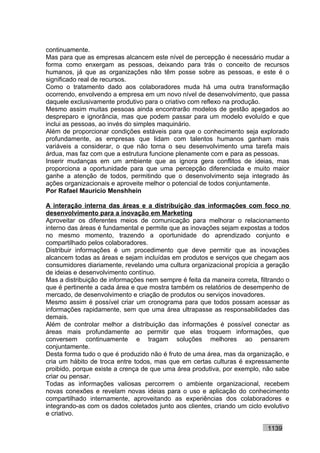 continuamente.
Mas para que as empresas alcancem este nível de percepção é necessário mudar a
forma como enxergam as pessoas, deixando para trás o conceito de recursos
humanos, já que as organizações não têm posse sobre as pessoas, e este é o
significado real de recursos.
Como o tratamento dado aos colaboradores muda há uma outra transformação
ocorrendo, envolvendo a empresa em um novo nível de desenvolvimento, que passa
daquele exclusivamente produtivo para o criativo com reflexo na produção.
Mesmo assim muitas pessoas ainda encontrarão modelos de gestão apegados ao
despreparo e ignorância, mas que podem passar para um modelo evoluído e que
inclui as pessoas, ao invés do simples maquinário.
Além de proporcionar condições estáveis para que o conhecimento seja explorado
profundamente, as empresas que lidam com talentos humanos ganham mais
variáveis a considerar, o que não torna o seu desenvolvimento uma tarefa mais
árdua, mas faz com que a estrutura funcione plenamente com e para as pessoas.
Inserir mudanças em um ambiente que as ignora gera conflitos de ideias, mas
proporciona a oportunidade para que uma percepção diferenciada e muito maior
ganhe a atenção de todos, permitindo que o desenvolvimento seja integrado às
ações organizacionais e aproveite melhor o potencial de todos conjuntamente.
Por Rafael Mauricio Menshhein

A interação interna das áreas e a distribuição das informações com foco no
desenvolvimento para a inovação em Marketing
Aproveitar os diferentes meios de comunicação para melhorar o relacionamento
interno das áreas é fundamental e permite que as inovações sejam expostas a todos
no mesmo momento, trazendo a oportunidade do aprendizado conjunto e
compartilhado pelos colaboradores.
Distribuir informações é um procedimento que deve permitir que as inovações
alcancem todas as áreas e sejam incluídas em produtos e serviços que chegam aos
consumidores diariamente, revelando uma cultura organizacional propícia a geração
de ideias e desenvolvimento contínuo.
Mas a distribuição de informações nem sempre é feita da maneira correta, filtrando o
que é pertinente a cada área e que mostra também os relatórios de desempenho de
mercado, de desenvolvimento e criação de produtos ou serviços inovadores.
Mesmo assim é possível criar um cronograma para que todos possam acessar as
informações rapidamente, sem que uma área ultrapasse as responsabilidades das
demais.
Além de controlar melhor a distribuição das informações é possível conectar as
áreas mais profundamente ao permitir que elas troquem informações, que
conversem continuamente e tragam soluções melhores ao pensarem
conjuntamente.
Desta forma tudo o que é produzido não é fruto de uma área, mas da organização, e
cria um hábito de troca entre todos, mas que em certas culturas é expressamente
proibido, porque existe a crença de que uma área produtiva, por exemplo, não sabe
criar ou pensar.
Todas as informações valiosas percorrem o ambiente organizacional, recebem
novas conexões e revelam novas ideias para o uso e aplicação do conhecimento
compartilhado internamente, aproveitando as experiências dos colaboradores e
integrando-as com os dados coletados junto aos clientes, criando um ciclo evolutivo
e criativo.

                                                                            1139
 