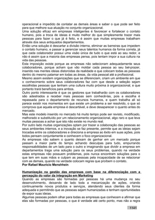 operacional e impedido de contatar as demais áreas e saber o que pode ser feito
para que melhore sua atuação no conjunto organizacional.
Uma solução eficaz em empresas inteligentes é favorecer e fortalecer o contato
humano, pois a troca de ideias é muito melhor do que simplesmente trazer mais
pessoas para fazer o que já é feito, e é assim que muitas empresas trabalham
através dos seus antiquados departamentos.
Então uma solução é descartar a divisão interna, eliminar as barreiras que impedem
o contato humano, e passar a gerenciar seus talentos humanos da forma correta, já
que cada colaborador possui uma visão única de tudo o que está ao seu redor, e
não é assim que a maioria das empresas pensa, pois tentam impor a sua cultura na
vida das pessoas.
Esta imposição existe porque as empresas não selecionam adequadamente seus
colaboradores, porque acham que vão moldar cada pessoa ao seu bel-prazer,
inserido nas mentes ideias distorcidas da realidade e que colocam todas as pessoas
dentro do mesmo patamar em todas as áreas, da vida pessoal até a profissional.
Mesmo assim existem organizações que se diferenciam, criam um ambiente em que
o conhecimento sobre seus colaboradores faz com que desde a seleção sejam
escolhidas pessoas que tenham uma cultura muito próxima à organizacional, e que
portanto trará benefícios para ambos.
Outro ponto interessante é que os gestores que trabalharão com os colaboradores
são adestrados a receber mais pessoas sem conhecê-las, pois a escolha é
repassada para o departamento de recursos humanos, e quem trabalha ali só
parece existir nos momentos em que existe um problema a ser resolvido, o que só
comprova que aquela empresa é descartável, e deve desaparecer o quanto antes do
mercado.
Mas este modelo inserido no mercado há muito tempo pode ser revisto, modificado,
melhorado e substituído por um relacionamento organizacional, algo raro e que leva
muitas pessoas a achar que isto não existe no mundo real.
Por outro lado muitas organizações optam por trazer a colaboração das pessoas ao
seus ambientes internos, e a inovação se faz presente, permite que as ideias sejam
trocadas entre os colaboradores e direciona a empresa ao êxito em suas ações, pois
todos pensam conjuntamente e conhecem o foco organizacional.
As empresas não sabem o quanto deixam de ganhar em um mercado porque
passam a maior parte do tempo achando desculpas para tudo, empurrando
responsabilidades de um lado para o outro e imaginando que dividir a empresa em
departamentos traga uma solução para os seus problemas, quando na verdade
estas empresas não possuem problemas, pois nunca encontram soluções para o
que tem em suas mãos e culpam as pessoas pela incapacidade de se relacionar
com as demais, quando na verdade colocam regras que proíbem o contato.
Por Rafael Mauricio Menshhein

Humanização na gestão das empresas com base na diferenciação com a
percepção do valor da integração em Marketing
Quando as empresas são formadas por pessoas há uma mudança no seu
desenvolvimento, deixando de lado toda a mecanização de ações, criando
continuamente novos produtos e serviços, atendendo seus clientes da forma
adequada e permitindo que as pessoas sejam humanizadas e tenham oportunidades
de expor suas ideias.
Algumas pessoas podem olhar para todas as empresas que conhecem e afirmar que
elas são formadas por pessoas, o que é verdade até certo ponto, mas não a regra

                                                                          1141
 
