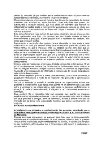 dentro do mercado, já que também existe conhecimento sobre a forma como os
colaboradores são tratados, assim como seus consumidores.
O que diferencia uma empresa mais humana das demais é a capacidade de eliminar
conceitos que abordam os seres humanos como máquinas que podem ser
substituídas a qualquer instante, que não existe um equilíbrio que mantêm os
colaboradores ligados direta e indiretamente, aproveitando somente as ideias que
deram certo e consumindo todas as forças até chegar o momento de jogar fora o
que não é mais útil.
Este comportamento é mais comum do que muitos imaginam, pois as empresas não
foram preparadas para lidar com pessoas, em sua grande maioria, o foco, é
exclusivamente a produção, e para produzir não é necessário ter pessoas, mas
seres que executam tarefas.
Logicamente a percepção dos gestores acaba distorcida, o valor dado a cada
colaborador faz com que existam níveis para se descartar quem não contribui da
melhor forma, só que a interação entre as pessoas aponta para algo que as
empresas jamais percebem, e os relacionamentos formados entre os times, e dentro
deles, se torna um diferencial que aponta para novas oportunidades continuamente.
Então as organizações podem optar por unir o conceito de empresas com a nova
visão sobre as pessoas, ou passar o restante do ciclo de vida trocando de peças
continuamente, e normalmente as empresas preferem manter o ciclo rotativo de
colaboradores.
Como a visão da maioria das empresas é limitada porque elas evitam pensar há um
grupo pequeno que se destaca, que permite que os colaboradores sejam pessoas, e
que as relações humanas estejam incluídas dentro do conceito de organização,
revelando uma necessidade de integração e manutenção de valores desprezados
pela maioria das empresas.
Mas muitas empresas passam a maior parte do tempo com o achar na mente, e
perpetuam internamente o modo de se relacionar, não pensando e agindo para e
com as pessoas.
Só que a transição do modelo é evitada porque as organizações acham que
perderão o controle sobre suas ações, mas quando há um compromisso sério e real
entre a empresa e os colaboradores tudo passa a funcionar perfeitamente, a
inovação é diária, o desenvolvimento é integrado e os consumidores encontram a
satisfação.
Para produzir não é necessário lidar com pessoas, mas quando as empresas
escolhem olhar para cada colaborador como um ser humano mais valor é incluído
em seus produtos e serviços, além de conquistar, manter e ampliar sua fatia de
mercado por se tornar uma organização humana que pensa continuamente em
conjunto.
Por Rafael Mauricio Menshhein

A inteligência ao aproveitar o conhecimento das pessoas, permitindo que a
criatividade esteja presente no quotidiano organizacional e no relacionamento
de Marketing
Poucas empresas conseguem se preparar para lidar com o desenvolvimento,
evitando que a inovação esteja dentro de suas paredes, cortando todo e qualquer
vínculo entre as pessoas, sejam colaboradores ou clientes, e tirando a criatividade
do seu quotidiano, além de achar que o consumidor, e até mesmo o colaborador, é
um prisioneiro.


                                                                           1142
 