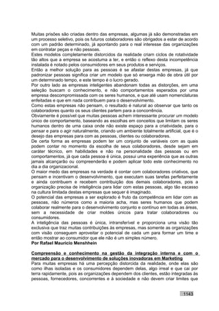 Muitas prisões são criadas dentro das empresas, algumas já são demonstradas em
um processo seletivo, pois os futuros colaboradores são obrigados a estar de acordo
com um padrão determinado, já apontando para o real interesse das organizações
em contratar peças e não pessoas.
Estes modelos completamente distorcidos da realidade criam ciclos de rotatividade
tão altos que a empresa se acostuma a ter, e então o reflexo desta incompetência
instalada é notado pelos consumidores em seus produtos e serviços.
Então a melhor solução para as pessoas é se afastar destas empresas, já que
padronizar pessoas significa criar um modelo que só enxerga mão de obra útil por
um determinado tempo, e este tempo é o lucro gerado.
Por outro lado as empresas inteligentes abandonam todas as distorções, em uma
seleção buscam o conhecimento, e não comportamentos esperados por uma
empresa descompromissada com os seres humanos, e que até usam nomenclaturas
enfeitadas e que em nada contribuem para o desenvolvimento.
Como estas empresas não pensam, o resultado é natural ao observar que tanto os
colaboradores quanto os seus clientes partem para a concorrência.
Obviamente é possível que muitas pessoas achem interessante procurar um modelo
único de comportamento, baseando as escolhas em conceitos que limitam os seres
humanos dentro de uma caixa onde não existe espaço para a criatividade, para o
pensar e para o agir naturalmente, criando um ambiente totalmente artificial, que é o
desejo das empresas para com as pessoas, clientes ou colaboradores.
De certa forma as empresas podem ter um conjunto de variáveis com as quais
podem contar no momento da escolha de seus colaboradores, desde sejam em
caráter técnico, em habilidades e não na personalidade das pessoas ou em
comportamentos, já que cada pessoa é única, possui uma experiência que as outras
jamais alcançarão ou compreenderão e podem aplicar todo este conhecimento no
dia a dia organizacional.
O maior medo das empresas na verdade é contar com colaboradores criativos, que
pensam e incentivam o desenvolvimento, que executam suas tarefas perfeitamente
e ainda contribuem e recebem contribuição dos demais colaboradores, pois a
organização precisa de inteligência para lidar com estas pessoas, algo tão escasso
na cultura limitada destas empresas que sequer é imaginado.
O potencial das empresas a ser explorado é fruto da competência em lidar com as
pessoas, não números como a maioria acha, mas seres humanos que podem
colaborar realmente para o desenvolvimento conjunto e contínuo em todas as áreas,
sem a necessidade de criar moldes únicos para tratar colaboradores ou
consumidores.
A inteligência das pessoas é única, intransferível e proporciona uma visão tão
exclusiva que traz muitas contribuições às empresas, mas somente as organizações
com visão conseguem aproveitar o potencial de cada um para formar um time e
então mostrar ao consumidor que ele não é um simples número.
Por Rafael Mauricio Menshhein

Compreensão e conhecimento na gestão da integração interna e com o
mercado para o desenvolvimento de soluções inovadoras em Marketing
Para muitas empresas há uma percepção distorcida da realidade, onde elas são
como ilhas isoladas e os consumidores dependem delas, algo irreal e que cai por
terra rapidamente, pois as organizações dependem dos clientes, estão integradas às
pessoas, fornecedores, concorrentes e à sociedade e não devem criar limites que


                                                                             1143
 