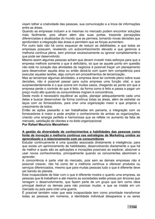 visam tolher a criatividade das pessoas, sua comunicação e a troca de informações
entre as áreas.
Quando as empresas incluem a si mesmas no mercado podem encontrar soluções
mais facilmente, pois olham além das suas portas, trazendo percepções
diferenciadas e atualizadas do mundo que as permeia, tomando novas decisões que
aprofundam a integração das áreas e permitem que as forças aumentem.
Por outro lado não há como esquecer de reduzir as debilidades, e que todas as
empresas possuem, revelando um autoconhecimento elevado e que gerencia a
melhoria contínua plena, sem priorizar excessivamente ou ignorar completamente o
que pode ser desenvolvido.
Mesmo assim algumas pessoas acham que devem investir mais esforços para que a
empresa melhore somente o que é deficitário, só que se aquele ponto em questão
não está no coração das atividades de negócios é possível traçar um planejamento
para desenvolver aquela área ou então deixá-la com quem tem competência para
executar aquelas tarefas, algo comum em procedimentos de terceirização.
Mas ao terceirizar algumas atividades, a empresa deve ter controle pleno sobre suas
decisões, não é possível passar para outra empresa uma função vital, e que
surpreendentemente é o que ocorre em muitos casos, chegando ao ponto em que a
empresa perde o controle do que é feito, da forma como é feito e passa a pagar um
preço muito alto quando os consumidores migram à concorrência.
Deste modo é necessário equilibrar as ações, planejar adequadamente cada uma
delas e buscar desenvolver de forma contínua todas as áreas, além de estreitar os
laços com os fornecedores, para criar uma organização maior e que propicia o
crescimento de todos.
Então as ações passarão a ser trabalhadas em parceria, a integração com os
fornecedores é maior e pode ampliar o conhecimento de ambas as organizações,
criando uma sinergia perfeita e harmoniosa que se reflete no aumento da fatia de
mercado, satisfação de clientes e no êxito organizacional.
Por Rafael Mauricio Menshhein

A gestão da diversidade de conhecimentos e habilidades das pessoas como
fonte de inovação e melhoria contínua nas estratégias de Marketing unidos ao
aprendizado e o relacionamento com os consumidores
Estudar continuamente é uma questão associada diretamente à inteligência, para
que exista um aprimoramento de habilidades, desenvolvendo diariamente o que há
de melhor e quais são as aplicações e inovações possíveis ao explorar, absorver e
usar novos conhecimentos, principalmente quando os concorrentes abominam o
aprender.
A concorrência é parte vital do mercado, pois sem as demais empresas não é
possível crescer, não há como ter a melhoria contínua e oferecer produtos ou
serviços diferenciados, mesmo que para muitas pessoas tudo o que é diferente deve
ser banido do planeta.
Esta incapacidade de lidar com o que é diferente mostra o quanto uma empresa, as
pessoas que lá trabalham e até mesmo as sociedades estão presas por âncoras que
renegam o desenvolvimento, que fazem parte de um grupo que tem como ideia
principal destruir os demais para não precisar mudar, e que se instala em um
mercado ou país para criar uma guerra.
É possível também notar que esta incapacidade tem como prioridade transformar
todas as pessoas em números, a identidade individual desaparece e os seres


                                                                           1144
 