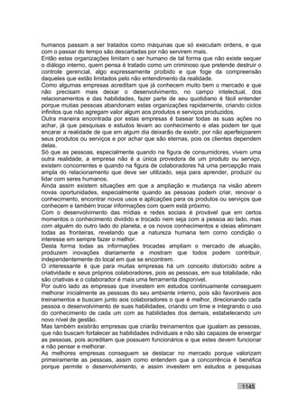 humanos passam a ser tratados como máquinas que só executam ordens, e que
com o passar do tempo são descartadas por não servirem mais.
Então estas organizações limitam o ser humano de tal forma que não existe sequer
o diálogo interno, quem pensa é tratado como um criminoso que pretende destruir o
controle gerencial, algo expressamente proibido e que foge da compreensão
daqueles que estão limitados pelo não entendimento da realidade.
Como algumas empresas acreditam que já conhecem muito bem o mercado e que
não precisam mais deixar o desenvolvimento, no campo intelectual, dos
relacionamentos e das habilidades, fazer parte de seu quotidiano é fácil entender
porque mutias pessoas abandonam estas organizações rapidamente, criando ciclos
infinitos que não agregam valor algum aos produtos e serviços produzidos.
Outra maneira encontrada por estas empresas é basear todas as suas ações no
achar, já que pesquisas e estudos levam ao conhecimento e elas podem ter que
encarar a realidade de que em algum dia deixarão de existir, por não aperfeiçoarem
seus produtos ou serviços e por achar que são eternas, pois os clientes dependem
delas.
Só que as pessoas, especialmente quando na figura de consumidores, vivem uma
outra realidade, a empresa não é a única provedora de um produto ou serviço,
existem concorrentes e quando na figura de colaboradores há uma percepção mais
ampla do relacionamento que deve ser utilizado, seja para aprender, produzir ou
lidar com seres humanos.
Ainda assim existem situações em que a ampliação e mudança na visão abrem
novas oportunidades, especialmente quando as pessoas podem criar, renovar o
conhecimento, encontrar novos usos e aplicações para os produtos ou serviços que
conhecem e também trocar informações com quem está próximo.
Com o desenvolvimento das mídias e redes sociais é provável que em certos
momentos o conhecimento dividido e trocado nem seja com a pessoa ao lado, mas
com alguém do outro lado do planeta, e os novos conhecimentos e ideias eliminam
todas as fronteiras, revelando que a natureza humana tem como condição o
interesse em sempre fazer o melhor.
Desta forma todas as informações trocadas ampliam o mercado de atuação,
produzem inovações diariamente e mostram que todos podem contribuir,
independentemente do local em que se encontrem.
O interessante é que para muitas empresas há um conceito distorcido sobre a
criatividade e seus próprios colaboradores, pois as pessoas, em sua totalidade, não
são criativas e o colaborador é mais uma ferramenta disponível.
Por outro lado as empresas que investem em estudos continuamente conseguem
melhorar inicialmente as pessoas do seu ambiente interno, pois são favoráveis aos
treinamentos e buscam junto aos colaboradores o que é melhor, direcionando cada
pessoa o desenvolvimento de suas habilidades, criando um time e integrando o uso
do conhecimento de cada um com as habilidades dos demais, estabelecendo um
novo nível de gestão.
Mas também existirão empresas que criarão treinamentos que igualam as pessoas,
que não buscam fortalecer as habilidades individuais e não são capazes de enxergar
as pessoas, pois acreditam que possuem funcionários e que estes devem funcionar
e não pensar e melhorar.
As melhores empresas conseguem se destacar no mercado porque valorizam
primeiramente as pessoas, assim como entendem que a concorrência é benéfica
porque permite o desenvolvimento, e assim investem em estudos e pesquisas


                                                                           1145
 