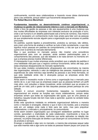 continuamente, ouvindo seus colaboradores e trazendo novas ideias diariamente
para o seu ambiente, porque sabem que futuramente desaparecerão.
Por Rafael Mauricio Menshhein

Fundamentos baseados no desenvolvimento contínuo organizacional, a
mudança na gestão do relacionamento interno e com o mercado em Marketing
Voltar o foco da gestão às pessoas e não aos equipamentos é uma mudança que
traz muitas dificuldades às empresas com interesse exclusivo de produção e lucro,
onde o ser humano é um detalhe padronizado sob a forma de números, mas mesmo
assim é necessário um conhecimento muito mais amplo para lidar com as pessoas
do que simplesmente recrutar alguém para a organização que se encaixe no padrão
procurado.
Os padrões, quando ligados a procedimentos, produtos ou serviços, são válidos,
pois criam uma forma de analisar e verificar se tudo é feito corretamente, o que não
significa incluir pessoas em padrões de comportamento, a não ser que a empresa
queira viver à sombra do mercado eternamente.
Mas o que acontece no mercado parece não mostrar uma consciência
organizacional para com as pessoas, ainda existem padronizações para o
comportamento das pessoas, que são testados e de nada servem no momento em
que a empresa precisa mostrar diferenciais.
O interessante é que muitas empresas ainda acreditam que a seleção de padrões é
uma habilidade vital para que o negócio continue funcionando, talvez até seja, pois
estas empresas desaparecerão do mercado rapidamente.
Só que estes modelos completamente ultrapassados são encontrados na maioria
das organizações, retirando o valor da inteligência das pessoas, impedindo que as
experiências de cada indivíduo seja benéfica às pessoas e aos times formados, só
que esta realidade ainda não é alcançada porque as empresas ainda têm
departamentos.
Ainda assim é necessário mudar a forma como a organização traz o mercado para
dentro de si, e por mais que as empresas exijam que as pessoas tenham um perfil
mais ativo, com soluções e ideias inovadoras, ainda contratam que se encaixa no
perfil de um robô, pois o gestor de fato daquelas pessoas jamais participa de uma
seleção.
Também é comum encontrar fundamentos baseados na incompetência
organizacional em ensinar as funções aos novos colaboradores, porque estas
empresas acham que todas as organizações são iguais, que se uma pessoa já
trabalhou naquela função não tem mais nada a aprender, quando na verdade todas
são diferentes.
Então esta ignorância instalada no ambiente organizacional deforma a maneira
como o mercado é enxergado, distorce o que é real e cria ilusões, pois a empresa
está em um estágio onde nada é feito para dar certo, mas para prejudicar
colaboradores, o mercado e, principalmente, os consumidores.
Ainda assim existem organizações que conseguem estabelecer padrões no lugar
correto, aproveitam a criatividade de cada colaborador, incentivando a troca de
informações, a geração de ideias, melhorias que serão aplicadas na relação das
pessoas, na própria execução de tarefas e que alcançam os consumidores na forma
de produtos e serviços.
Enxergar a realidade é algo raro no mercado, a maioria das empresas sequer sabe
que está inserida nele e age como se todas as pessoas fossem peças com prazo de


                                                                            1146
 
