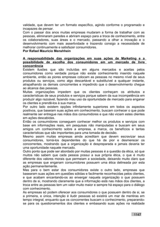validade, que devem ter um formato específico, agindo conforme o programado e
incapazes de pensar.
Com o passar dos anos muitas empresas mudaram a forma de trabalhar com as
pessoas, eliminaram paredes e abriram espaço para a troca de conhecimento, entre
os colaboradores, suas áreas e o mercado, passando a olhar a inovação e o
desenvolvimento com mais assertividade e trazendo consigo a necessidade de
melhorar continuamente e satisfazer consumidores.
Por Rafael Mauricio Menshhein

A responsabilidade das organizações em suas ações de Marketing e a
possibilidade de escolha dos consumidores em um mercado de livre
concorrência
Existem ilusões que são incluídas em alguns mercados e aceitas pelos
consumidores como verdade porque não existe conhecimento inserido naquele
ambiente, então as piores empresas colocam as pessoas no mesmo nível de seus
produtos ou serviços, como algo descartável e substituível a qualquer instante,
atrapalhando os demais concorrentes e impedindo que o desenvolvimento chegue
ao alcance das pessoas.
Muitas organizações impedem que os clientes conheçam os atributos e
características de seus produtos e serviços porque sabem da sua incompetência em
produzir algo razoável, fazendo mau uso da oportunidade de mercado para enganar
os clientes e prendê-los à sua marca.
Por outro lado existem opções infinitamente superiores em todos os aspectos
positivos, que baseiam suas ações em conhecimento, buscam conhecer o que pode
realmente ser entregue nas mãos dos consumidores e que não viciam estes clientes
em ações descabidas.
Então os consumidores conseguem conhecer melhor os produtos e serviços com
base em informações reais, em pesquisas não manipuladas e buscam em seus
amigos um conhecimento sobre a empresa, a marca, os benefícios e tantas
características que são importantes para uma tomada de decisão.
Mesmo assim muitas empresas ainda acreditam que devem escravizar seus
consumidores, torná-los dependentes do que há de pior e desmerecer os
concorrentes, mostrando que a organização é despreparada e jamais deveria ter
uma oportunidade naquele mercado.
Outro ponto que pode ser abordado por muitas pessoas é a questão da ética, só que
muitos não sabem que cada pessoa possui a sua própria ética, o que é muito
diferente dos valores morais que permeiam a sociedade, deixando muito claro que
as empresas que enganam consumidores possuem uma ética delineada por esta
ação permanentemente.
Mas para o bem estar dos consumidores existe o outro lado, empresas que
basearam suas ações em questões sólidas e facilmente reconhecidas pelos clientes,
e que acabam encantando-os ao enxergar naquela organização o que possuem
dentro de si, mostrando claramente que a informação está nas mãos dos clientes, a
troca entre as pessoas tem um valor muito maior e sempre há espaço para o diálogo
com conhecimento.
As empresas só podem oferecer aos consumidores o que possuem dentro de si, se
a primeira, e única, intenção é iludir pessoas só existirá um mar de mentiras em
tempo integral, enquanto que os concorrentes buscam o conhecimento, preparando-
se para os questionamentos dos clientes e embasando suas ações na realidade


                                                                         1147
 