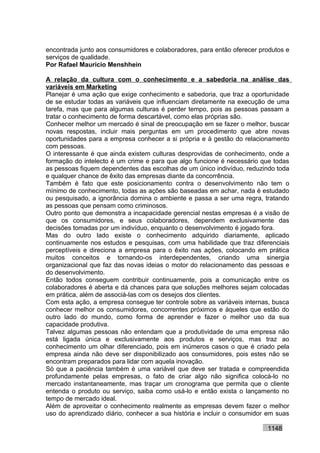 encontrada junto aos consumidores e colaboradores, para então oferecer produtos e
serviços de qualidade.
Por Rafael Mauricio Menshhein

A relação da cultura com o conhecimento e a sabedoria na análise das
variáveis em Marketing
Planejar é uma ação que exige conhecimento e sabedoria, que traz a oportunidade
de se estudar todas as variáveis que influenciam diretamente na execução de uma
tarefa, mas que para algumas culturas é perder tempo, pois as pessoas passam a
tratar o conhecimento de forma descartável, como elas próprias são.
Conhecer melhor um mercado é sinal de preocupação em se fazer o melhor, buscar
novas respostas, incluir mais perguntas em um procedimento que abre novas
oportunidades para a empresa conhecer a si própria e à gestão do relacionamento
com pessoas.
O interessante é que ainda existem culturas desprovidas de conhecimento, onde a
formação do intelecto é um crime e para que algo funcione é necessário que todas
as pessoas fiquem dependentes das escolhas de um único indivíduo, reduzindo toda
e qualquer chance de êxito das empresas diante da concorrência.
Também é fato que este posicionamento contra o desenvolvimento não tem o
mínimo de conhecimento, todas as ações são baseadas em achar, nada é estudado
ou pesquisado, a ignorância domina o ambiente e passa a ser uma regra, tratando
as pessoas que pensam como criminosos.
Outro ponto que demonstra a incapacidade gerencial nestas empresas é a visão de
que os consumidores, e seus colaboradores, dependem exclusivamente das
decisões tomadas por um indivíduo, enquanto o desenvolvimento é jogado fora.
Mas do outro lado existe o conhecimento adquirido diariamente, aplicado
continuamente nos estudos e pesquisas, com uma habilidade que traz diferenciais
perceptíveis e direciona a empresa para o êxito nas ações, colocando em prática
muitos conceitos e tornando-os interdependentes, criando uma sinergia
organizacional que faz das novas ideias o motor do relacionamento das pessoas e
do desenvolvimento.
Então todos conseguem contribuir continuamente, pois a comunicação entre os
colaboradores é aberta e dá chances para que soluções melhores sejam colocadas
em prática, além de associá-las com os desejos dos clientes.
Com esta ação, a empresa consegue ter controle sobre as variáveis internas, busca
conhecer melhor os consumidores, concorrentes próximos e àqueles que estão do
outro lado do mundo, como forma de aprender e fazer o melhor uso da sua
capacidade produtiva.
Talvez algumas pessoas não entendam que a produtividade de uma empresa não
está ligada única e exclusivamente aos produtos e serviços, mas traz ao
conhecimento um olhar diferenciado, pois em inúmeros casos o que é criado pela
empresa ainda não deve ser disponibilizado aos consumidores, pois estes não se
encontram preparados para lidar com aquela inovação.
Só que a paciência também é uma variável que deve ser tratada e compreendida
profundamente pelas empresas, o fato de criar algo não significa colocá-lo no
mercado instantaneamente, mas traçar um cronograma que permita que o cliente
entenda o produto ou serviço, saiba como usá-lo e então exista o lançamento no
tempo de mercado ideal.
Além de aproveitar o conhecimento realmente as empresas devem fazer o melhor
uso do aprendizado diário, conhecer a sua história e incluir o consumidor em suas

                                                                         1148
 