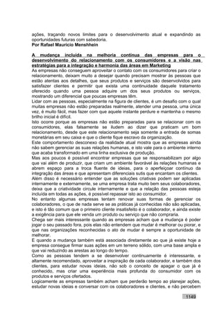 ações, traçando novos limites para o desenvolvimento atual e expandindo as
oportunidades futuras com sabedoria.
Por Rafael Mauricio Menshhein

A mudança incluída na melhoria contínua das empresas para o
desenvolvimento do relacionamento com os consumidores e a visão nas
estratégias para a integração e harmonia das áreas em Marketing
As empresas não conseguem aproveitar o contato com os consumidores para criar o
relacionamento, deixam muito a desejar quando precisam mostrar às pessoas que
estão atentas aos detalhes, que seus produtos e serviços são desenvolvidos para
satisfazer clientes e permitir que exista uma continuidade daquele tratamento
oferecido quando uma pessoa adquire um dos seus produtos ou serviços,
mostrando um diferencial que poucas empresas têm.
Lidar com as pessoas, especialmente na figura de clientes, é um desafio com o qual
muitas empresas não estão preparadas realmente, atender uma pessoa, uma única
vez, é muito fácil, mas fazer com que aquele instante perdure e mantenha o mesmo
brilho inicial é difícil.
Isto ocorre porque as empresas não estão preparadas para se relacionar com os
consumidores, elas falsamente se iludem ao dizer que praticam um bom
relacionamento, desde que este relacionamento seja somente a entrada de somas
monetárias em seu caixa e que o cliente fique escravo da organização.
Este comportamento desconexo da realidade atual mostra que as empresas ainda
não sabem gerenciar as suas relações humanas, e isto vale para o ambiente interno
que acaba transformado em uma linha exclusiva de produção.
Mas aos poucos é possível encontrar empresas que se responsabilizam por algo
que vai além de produzir, que criam um ambiente favorável às relações humanas e
abrem espaço para a troca fluente de ideias, para o aperfeiçoar contínuo da
integração das áreas e que apresentam diferenciais sutis que encantam os clientes.
Além disso é necessário entender que as soluções criativas podem ser aplicadas
internamente e externamente, se uma empresa trata muito bem seus colaboradores,
deixa que a criatividade circule internamente e que a relação das pessoas esteja
incluída em todas as ações, é possível repassar isto ao consumidor.
No entanto algumas empresas tentam renovar suas formas de gerenciar os
colaboradores, o que de nada serve se as práticas já conhecidas não são aplicadas,
e isto é tão comum que o primeiro cliente insatisfeito é o colaborador, e ainda existe
a exigência para que ele venda um produto ou serviço que não compraria.
Chega ser mais interessante quando as empresas acham que a mudança é poder
jogar o seu passado fora, pois elas não entendem que mudar é melhorar ou piorar, e
que nas organizações reconhecidas o ato de mudar é sempre a oportunidade de
melhorar.
E quando a mudança também está associada diretamente ao que já existe hoje a
empresa consegue firmar suas ações em um terreno sólido, com uma base ampla e
que vai reduzindo as arestas ao longo do tempo.
Como as pessoas tendem a se desenvolver continuamente é interessante, e
altamente recomendado, aproveitar a inspiração de cada colaborador, e também dos
clientes, para estudar novas ideias, não sob o conceito de apagar o que já é
conhecido, mas criar uma experiência mais profunda do consumidor com os
produtos e serviços ofertados.
Logicamente as empresas também acham que perderão tempo ao planejar ações,
estudar novas ideias e conversar com os colaboradores e clientes, e não percebem

                                                                              1149
 