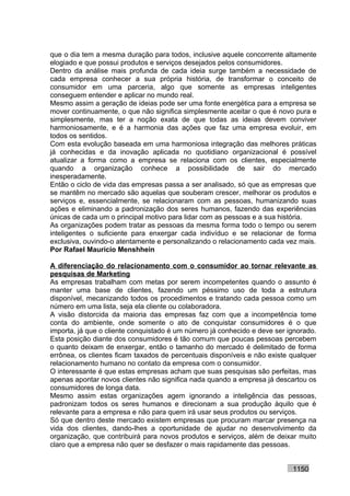 que o dia tem a mesma duração para todos, inclusive aquele concorrente altamente
elogiado e que possui produtos e serviços desejados pelos consumidores.
Dentro da análise mais profunda de cada ideia surge também a necessidade de
cada empresa conhecer a sua própria história, de transformar o conceito de
consumidor em uma parceria, algo que somente as empresas inteligentes
conseguem entender e aplicar no mundo real.
Mesmo assim a geração de ideias pode ser uma fonte energética para a empresa se
mover continuamente, o que não significa simplesmente aceitar o que é novo pura e
simplesmente, mas ter a noção exata de que todas as ideias devem conviver
harmoniosamente, e é a harmonia das ações que faz uma empresa evoluir, em
todos os sentidos.
Com esta evolução baseada em uma harmoniosa integração das melhores práticas
já conhecidas e da inovação aplicada no quotidiano organizacional é possível
atualizar a forma como a empresa se relaciona com os clientes, especialmente
quando a organização conhece a possibilidade de sair do mercado
inesperadamente.
Então o ciclo de vida das empresas passa a ser analisado, só que as empresas que
se mantêm no mercado são aquelas que souberam crescer, melhorar os produtos e
serviços e, essencialmente, se relacionaram com as pessoas, humanizando suas
ações e eliminando a padronização dos seres humanos, fazendo das experiências
únicas de cada um o principal motivo para lidar com as pessoas e a sua história.
As organizações podem tratar as pessoas da mesma forma todo o tempo ou serem
inteligentes o suficiente para enxergar cada indivíduo e se relacionar de forma
exclusiva, ouvindo-o atentamente e personalizando o relacionamento cada vez mais.
Por Rafael Mauricio Menshhein

A diferenciação do relacionamento com o consumidor ao tornar relevante as
pesquisas de Marketing
As empresas trabalham com metas por serem incompetentes quando o assunto é
manter uma base de clientes, fazendo um péssimo uso de toda a estrutura
disponível, mecanizando todos os procedimentos e tratando cada pessoa como um
número em uma lista, seja ela cliente ou colaboradora.
A visão distorcida da maioria das empresas faz com que a incompetência tome
conta do ambiente, onde somente o ato de conquistar consumidores é o que
importa, já que o cliente conquistado é um número já conhecido e deve ser ignorado.
Esta posição diante dos consumidores é tão comum que poucas pessoas percebem
o quanto deixam de enxergar, então o tamanho do mercado é delimitado de forma
errônea, os clientes ficam taxados de percentuais disponíveis e não existe qualquer
relacionamento humano no contato da empresa com o consumidor.
O interessante é que estas empresas acham que suas pesquisas são perfeitas, mas
apenas apontar novos clientes não significa nada quando a empresa já descartou os
consumidores de longa data.
Mesmo assim estas organizações agem ignorando a inteligência das pessoas,
padronizam todos os seres humanos e direcionam a sua produção àquilo que é
relevante para a empresa e não para quem irá usar seus produtos ou serviços.
Só que dentro deste mercado existem empresas que procuram marcar presença na
vida dos clientes, dando-lhes a oportunidade de ajudar no desenvolvimento da
organização, que contribuirá para novos produtos e serviços, além de deixar muito
claro que a empresa não quer se desfazer o mais rapidamente das pessoas.


                                                                           1150
 