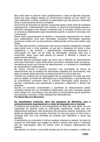 Mas ainda assim é possível mudar gradativamente a visão de algumas empresas,
desde que estas estejam abertas ao conhecimento existente em seu interior, em
cada colaborador e cliente, revelando um aprendizado que não pode ser mensurado
única e exclusivamente de forma monetária.
Outra forma de aproveitar os estudos e pesquisas passa a fazer parte do quotidiano
organizacional, o relacionamento cria vínculos, os canais de comunicação passam a
transmitir mensagens mais eficazes e apontam para a inovação contínua sem que
os veículos já estabelecidos sejam descartados quando o assunto é conversar com
o consumidor.
Diante deste posicionamento há também a capacidade organizacional em manter
seus colaboradores muito bem informados, acessando informações relevantes
quando em contato com os consumidores e diferenciando a forma como tratam cada
cliente.
Com esta ação também é interessante notar que as empresas inteligentes enxergam
cada cliente como o único existente, só que sem o desespero em tomar o mais
rapidamente o seu dinheiro, o relacionamento individualizado demonstra a
preocupação em fazer uso de todas as informações, deixando claro que o
consumidor, assim como cada pessoa do planeta, é diferente e merece um
relacionamento diferente.
Enquanto algumas empresas optam por tornar real a distinção do relacionamento
para cada consumidor, outras ainda acham que devem manipular todas as pessoas,
prendendo-as àquilo que chamam de relacionamento, e o resultado é a insatisfação
de consumidores e colaboradores.
No mesmo mercado é possível encontrar uma diversidade de formas de
relacionamento que se baseiam em informações coletadas dos consumidores, mas
fazer uso destes dados para dizer ao cliente que ele foi ouvido é algo raro.
Também fica evidente que as organizações não se prepararam ao longo dos anos
para se adaptar ao infinito de informações que é disponibilizado, e que permite que
os consumidores conversem entre si, trocando informações sobre produtos e
serviços, comentando suas experiências e passando a determinar o destino das
empresas.
Quando as empresas compreendem o significado do relacionamento podem
conquistar clientes por sua competência diferenciada, que não é baseada naquele
único contato com uma pessoa, mas com todos os consumidores que já adquiriram
seus produtos e serviços, e então satisfazê-los individualmente.
Por Rafael Mauricio Menshhein

Os aprendizados contínuos, além das pesquisas de Marketing, com o
autoconhecimento organizacional e a visão da integração com o mercado
A existência das empresas é uma consequência do êxito das suas ações, de uma
capacidade de atualizar todas as informações rapidamente, deixar que seus
colaboradores participem mais ativamente dos processos criativos, produtivos e da
gestão da integração entre as áreas, formando um time que possui um foco único e
consegue lidar com uma infinidade de variáveis sem abandonar o centro das
atenções.
O atendimento ao consumidor é vital em qualquer empresa ou negócio, faz parte do
conjunto de informações que chegam ao cliente e deixam claro qual é o interesse
real das organizações, além de mostrar como os próprios colaboradores são
tratados.
Mas atender um cliente é uma tarefa simples que se torna complexa a medida em

                                                                           1151
 