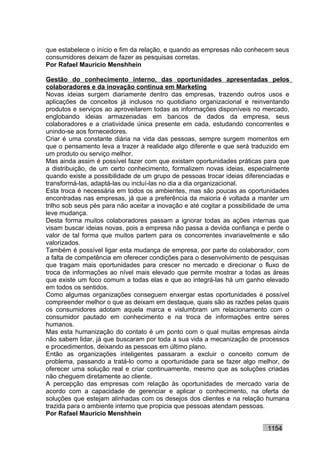 que estabelece o início e fim da relação, e quando as empresas não conhecem seus
consumidores deixam de fazer as pesquisas corretas.
Por Rafael Mauricio Menshhein

Gestão do conhecimento interno, das oportunidades apresentadas pelos
colaboradores e da inovação contínua em Marketing
Novas ideias surgem diariamente dentro das empresas, trazendo outros usos e
aplicações de conceitos já inclusos no quotidiano organizacional e reinventando
produtos e serviços ao aproveitarem todas as informações disponíveis no mercado,
englobando ideias armazenadas em bancos de dados da empresa, seus
colaboradores e a criatividade única presente em cada, estudando concorrentes e
unindo-se aos fornecedores.
Criar é uma constante diária na vida das pessoas, sempre surgem momentos em
que o pensamento leva a trazer à realidade algo diferente e que será traduzido em
um produto ou serviço melhor.
Mas ainda assim é possível fazer com que existam oportunidades práticas para que
a distribuição, de um certo conhecimento, formalizem novas ideias, especialmente
quando existe a possibilidade de um grupo de pessoas trocar ideias diferenciadas e
transformá-las, adaptá-las ou incluí-las no dia a dia organizacional.
Esta troca é necessária em todos os ambientes, mas são poucas as oportunidades
encontradas nas empresas, já que a preferência da maioria é voltada a manter um
trilho sob seus pés para não aceitar a inovação e até cogitar a possibilidade de uma
leve mudança.
Desta forma muitos colaboradores passam a ignorar todas as ações internas que
visam buscar ideias novas, pois a empresa não passa a devida confiança e perde o
valor de tal forma que muitos partem para os concorrentes invariavelmente e são
valorizados.
Também é possível ligar esta mudança de empresa, por parte do colaborador, com
a falta de competência em oferecer condições para o desenvolvimento de pesquisas
que tragam mais oportunidades para crescer no mercado e direcionar o fluxo de
troca de informações ao nível mais elevado que permite mostrar a todas as áreas
que existe um foco comum a todas elas e que ao integrá-las há um ganho elevado
em todos os sentidos.
Como algumas organizações conseguem enxergar estas oportunidades é possível
compreender melhor o que as deixam em destaque, quais são as razões pelas quais
os consumidores adotam aquela marca e vislumbram um relacionamento com o
consumidor pautado em conhecimento e na troca de informações entre seres
humanos.
Mas esta humanização do contato é um ponto com o qual muitas empresas ainda
não sabem lidar, já que buscaram por toda a sua vida a mecanização de processos
e procedimentos, deixando as pessoas em último plano.
Então as organizações inteligentes passaram a excluir o conceito comum de
problema, passando a tratá-lo como a oportunidade para se fazer algo melhor, de
oferecer uma solução real e criar continuamente, mesmo que as soluções criadas
não cheguem diretamente ao cliente.
A percepção das empresas com relação às oportunidades de mercado varia de
acordo com a capacidade de gerenciar e aplicar o conhecimento, na oferta de
soluções que estejam alinhadas com os desejos dos clientes e na relação humana
trazida para o ambiente interno que propicia que pessoas atendam pessoas.
Por Rafael Mauricio Menshhein

                                                                            1154
 