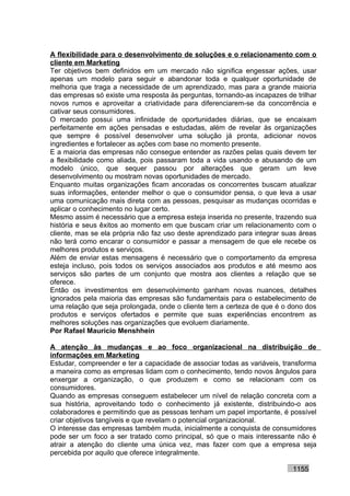 A flexibilidade para o desenvolvimento de soluções e o relacionamento com o
cliente em Marketing
Ter objetivos bem definidos em um mercado não significa engessar ações, usar
apenas um modelo para seguir e abandonar toda e qualquer oportunidade de
melhoria que traga a necessidade de um aprendizado, mas para a grande maioria
das empresas só existe uma resposta às perguntas, tornando-as incapazes de trilhar
novos rumos e aproveitar a criatividade para diferenciarem-se da concorrência e
cativar seus consumidores.
O mercado possui uma infinidade de oportunidades diárias, que se encaixam
perfeitamente em ações pensadas e estudadas, além de revelar às organizações
que sempre é possível desenvolver uma solução já pronta, adicionar novos
ingredientes e fortalecer as ações com base no momento presente.
E a maioria das empresas não consegue entender as razões pelas quais devem ter
a flexibilidade como aliada, pois passaram toda a vida usando e abusando de um
modelo único, que sequer passou por alterações que geram um leve
desenvolvimento ou mostram novas oportunidades de mercado.
Enquanto muitas organizações ficam ancoradas os concorrentes buscam atualizar
suas informações, entender melhor o que o consumidor pensa, o que leva a usar
uma comunicação mais direta com as pessoas, pesquisar as mudanças ocorridas e
aplicar o conhecimento no lugar certo.
Mesmo assim é necessário que a empresa esteja inserida no presente, trazendo sua
história e seus êxitos ao momento em que buscam criar um relacionamento com o
cliente, mas se ela própria não faz uso deste aprendizado para integrar suas áreas
não terá como encarar o consumidor e passar a mensagem de que ele recebe os
melhores produtos e serviços.
Além de enviar estas mensagens é necessário que o comportamento da empresa
esteja incluso, pois todos os serviços associados aos produtos e até mesmo aos
serviços são partes de um conjunto que mostra aos clientes a relação que se
oferece.
Então os investimentos em desenvolvimento ganham novas nuances, detalhes
ignorados pela maioria das empresas são fundamentais para o estabelecimento de
uma relação que seja prolongada, onde o cliente tem a certeza de que é o dono dos
produtos e serviços ofertados e permite que suas experiências encontrem as
melhores soluções nas organizações que evoluem diariamente.
Por Rafael Mauricio Menshhein

A atenção às mudanças e ao foco organizacional na distribuição de
informações em Marketing
Estudar, compreender e ter a capacidade de associar todas as variáveis, transforma
a maneira como as empresas lidam com o conhecimento, tendo novos ângulos para
enxergar a organização, o que produzem e como se relacionam com os
consumidores.
Quando as empresas conseguem estabelecer um nível de relação concreta com a
sua história, aproveitando todo o conhecimento já existente, distribuindo-o aos
colaboradores e permitindo que as pessoas tenham um papel importante, é possível
criar objetivos tangíveis e que revelam o potencial organizacional.
O interesse das empresas também muda, inicialmente a conquista de consumidores
pode ser um foco a ser tratado como principal, só que o mais interessante não é
atrair a atenção do cliente uma única vez, mas fazer com que a empresa seja
percebida por aquilo que oferece integralmente.

                                                                          1155
 