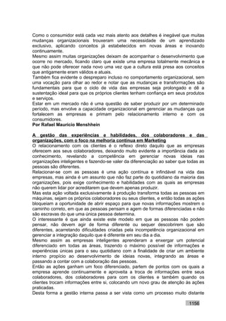 Como o consumidor está cada vez mais atento aos detalhes é inegável que muitas
mudanças organizacionais trouxeram uma necessidade de um aprendizado
exclusivo, aplicando conceitos já estabelecidos em novas áreas e inovando
continuamente.
Mesmo assim muitas organizações deixam de acompanhar o desenvolvimento que
ocorre no mercado, ficando claro que existe uma empresa totalmente mecânica e
que não pode oferecer nada novo uma vez que a cultura está presa aos conceitos
que antigamente eram válidos e atuais.
Também fica evidente o despreparo incluso no comportamento organizacional, sem
uma vocação para olhar ao redor e notar que as mudanças e transformações são
fundamentais para que o ciclo de vida das empresas seja prolongado e dê a
sustentação ideal para que os próprios clientes tenham confiança em seus produtos
e serviços.
Estar em um mercado não é uma questão de saber produzir por um determinado
período, mas envolve a capacidade organizacional em gerenciar as mudanças que
fortalecem as empresas e primam pelo relacionamento interno e com os
consumidores.
Por Rafael Mauricio Menshhein

A gestão das experiências e habilidades, dos colaboradores e das
organizações, com o foco na melhoria contínua em Marketing
O relacionamento com os clientes é o reflexo direto daquilo que as empresas
oferecem aos seus colaboradores, deixando muito evidente a importância dada ao
conhecimento, revelando a competência em gerenciar novas ideias nas
organizações inteligentes e fazendo-se valer da diferenciação ao saber que todas as
pessoas são diferentes.
Relacionar-se com as pessoas é uma ação contínua e infindável na vida das
empresas, mas ainda é um assunto que não faz parte do quotidiano da maioria das
organizações, pois exige conhecimento e habilidades com as quais as empresas
não querem lidar por acreditarem que devem apenas produzir.
Mas esta ação voltada exclusivamente à produção transforma todas as pessoas em
máquinas, sejam os próprios colaboradores ou seus clientes, e então todas as ações
bloqueiam a oportunidade de abrir espaço para que novas informações mostrem o
caminho correto, em que as pessoas pensam e agem de formas diferenciadas e não
são escravas do que uma única pessoa determina.
O interessante é que ainda existe este modelo em que as pessoas não podem
pensar, não devem agir de forma diferente ou sequer descobrirem que são
diferentes, acarretando dificuldades criadas pela incompetência organizacional em
gerenciar a integração daquilo que é diferente em seu dia a dia.
Mesmo assim as empresas inteligentes aprenderam a enxergar um potencial
diferenciado em todas as áreas, trazendo o máximo possível de informações e
experiências únicas para o seu quotidiano com a finalidade de criar um ambiente
interno propício ao desenvolvimento de ideias novas, integrando as áreas e
passando a contar com a colaboração das pessoas.
Então as ações ganham um foco diferenciado, partem de pontos com os quais a
empresa aprende continuamente e aproveita a troca de informações entre seus
colaboradores, dos colaboradores para com os clientes e também quando os
clientes trocam informações entre si, colocando um novo grau de atenção às ações
praticadas.
Desta forma a gestão interna passa a ser vista como um processo muito distante

                                                                           1156
 