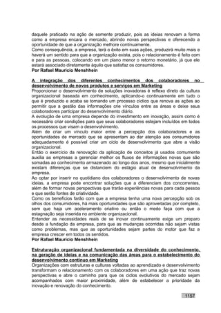 daquele praticado na ação de somente produzir, pois as ideias renovam a forma
como a empresa encara o mercado, abrindo novas perspectivas e oferecendo a
oportunidade de que a organização melhore continuamente.
Como consequência, a empresa, terá o êxito em suas ações, produzirá muito mais e
haverá um sentido para que a organização exista, pois o relacionamento é feito com
e para as pessoas, colocando em um plano menor o retorno monetário, já que ele
estará associado diretamente àquilo que satisfaz os consumidores.
Por Rafael Mauricio Menshhein

A integração dos diferentes conhecimentos dos colaboradores no
desenvolvimento de novos produtos e serviços em Marketing
Proporcionar o desenvolvimento de soluções inovadoras é reflexo direto da cultura
organizacional baseada em conhecimento, aplicando-o continuamente em tudo o
que é produzido e acaba se tornando um processo cíclico que renova as ações ao
permitir que a gestão das informações crie vínculos entre as áreas e deixe seus
colaboradores participar do desenvolvimento diário.
A evolução de uma empresa depende do investimento em inovação, assim como é
necessário criar condições para que seus colaboradores estejam incluídos em todos
os processos que visam o desenvolvimento.
Além de criar um vínculo maior entre a percepção dos colaboradores e as
oportunidades de mercado que se apresentam ao dar atenção aos consumidores
adequadamente é possível criar um ciclo de desenvolvimento que abre a visão
organizacional.
Então o exercício da renovação da aplicação de conceitos já usados comumente
auxilia as empresas a gerenciar melhor os fluxos de informações novas que são
somadas ao conhecimento armazenado ao longo dos anos, mesmo que inicialmente
existam diferenças que se distanciem do estágio atual de desenvolvimento da
empresa.
Ao optar por inserir no quotidiano dos colaboradores o desenvolvimento de novas
ideias, a empresa pode encontrar soluções que a diferenciam dos concorrentes,
além de formar novas perspectivas que trarão experiências novas para cada pessoa
e que serão fontes de criatividade.
Como os benefícios farão com que a empresa tenha uma nova percepção sob os
olhos dos consumidores, há mais oportunidades que são aproveitadas por completo,
sem que haja um aceleramento criativo ou então o medo faça com que a
estagnação seja inserida no ambiente organizacional.
Entender as necessidades reais de se inovar continuamente exige um preparo
desde a fundação da empresa, para que as mudanças ocorridas não sejam vistas
como problemas, mas que as oportunidades sejam partes do motor que faz a
empresa crescer em todos os sentidos.
Por Rafael Mauricio Menshhein

Estruturação organizacional fundamentada na diversidade do conhecimento,
na geração de ideias e na comunicação das áreas para o estabelecimento do
desenvolvimento contínuo em Marketing
Organizações com estruturas e culturas voltadas ao aprendizado e desenvolvimento
transformam o relacionamento com os colaboradores em uma ação que traz novas
perspectivas e abre o caminho para que os ciclos evolutivos do mercado sejam
acompanhados com maior proximidade, além de estabelecer a prioridade da
inovação e renovação do conhecimento.

                                                                          1157
 