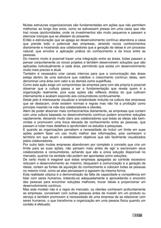 Muitas estruturas organizacionais são fundamentadas em ações que não permitem
melhorias ao longo dos anos, como se estivessem presas em uma caixa que não
traz novas oportunidades, onde os investimentos são muito pequenos e passam a
eternizar crenças que se afastam do presente.
Então a estruturação que se apega ao desenvolvimento contínuo abandona a caixa
que prende todo o potencial das empresas, atraindo novos conhecimentos
diariamente e mostrando aos colaboradores que a geração de ideias é um processo
natural, que envolve a aplicação prática do conhecimento e da troca entre as
pessoas.
Do mesmo modo é possível trazer uma integração entre as áreas, todas passam a
pensar conjuntamente os novos projetos e também desenvolvem soluções que são
aplicadas individualmente a cada área, permitindo que exista um desenvolvimento
muito mais preciso e atual.
Também é necessário criar canais internos para que a comunicação das áreas
esteja dentro de uma estrutura que viabilize o crescimento contínuo delas, sem
denominar uma área com valor e as demais como supérfluas.
Como esta ação exige um compromisso da empresa para com ela própria é possível
observar que a cultura passa a ser a fundamentação que revela quem é a
organização realmente, pois suas ações são reflexos diretos do que cultivam
internamente e acabam expondo aos consumidores continuamente.
Deste jeito é interessante visualizar a simplicidade incluída na cultura das empresas
que se destacam, onde existem normas e regras mas não há a proibição como
princípio inserido na vida dos colaboradores e clientes.
Além de poder absorver mais conhecimentos diariamente, as empresas que contam
com uma cultura baseada no desenvolvimento contínuo podem encontrar soluções
rapidamente, deixando muito claro aos colaboradores que todas as ideias são bem-
vindas e promovem uma troca elevada de conhecimento entre as pessoas, que
passam a notar mais detalhes e aprofundam os estudos e pesquisas.
E quando as organizações percebem a necessidade de incluir um limite em suas
ações podem fazer um uso muito melhor das informações, pois conhecem o
território em que atuam e estabelecem objetivos que são facilmente visualizados
pelos colaboradores.
Por outro lado muitas empresas abandonam por completo o conceito que cria um
limite para as suas ações, não pensam mais antes de agir e escravizam seus
colaboradores e consumidores, achando que são a única solução disponível no
mercado, quando na verdade não podem ser apontadas como soluções.
De certo modo é inegável que estas empresas apegadas ao controle excessivo
reduzem o desenvolvimento ao máximo, bloqueiam a comunicação e a geração de
ideias, cortam as fontes de aquisição do conhecimento e colocam todas as pessoas
no mesmo nível, como se elas pensassem e agissem da mesma forma.
Esta realidade utópica é a demonstração da falta de capacidade e competência em
lidar com seres humanos, tratando-os adequadamente e aproveitando o encontro
das pessoas para encontrar soluções melhores, trocar ideias e proporcionar um
desenvolvimento contínuo.
Mas este modelo não é a regra do mercado, os clientes conhecem profundamente
as empresas, conversam com outras pessoas antes de investir em um produto ou
serviço e também promovem a necessidade de uma empresa de se relacionar com
seres humanos, o que transforma a organização em uma pessoa física quando um
contato é efetuado.


                                                                             1158
 